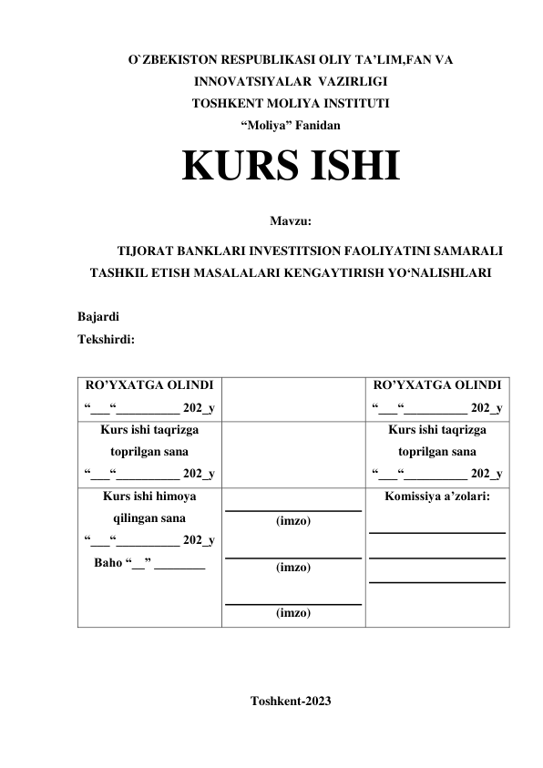 O`ZBEKISTON RESPUBLIKASI OLIY TA’LIM,FAN VA 
INNOVATSIYALAR  VAZIRLIGI 
TOSHKENT MOLIYA INSTITUTI 
“Moliya” Fanidan 
KURS ISHI 
Mavzu: 
TIJORAT BANKLARI INVESTITSION FAOLIYATINI SAMARALI 
TASHKIL ETISH MASALALARI KENGAYTIRISH YO‘NALISHLARI 
 
Bajardi  
Tekshirdi:  
 
RO’YXATGA OLINDI 
“___“__________ 202_y 
 
RO’YXATGA OLINDI 
“___“__________ 202_y 
Kurs ishi taqrizga 
toprilgan sana 
“___“__________ 202_y 
 
Kurs ishi taqrizga 
toprilgan sana 
“___“__________ 202_y 
Kurs ishi himoya 
qilingan sana 
“___“__________ 202_y 
Baho “__” ________ 
 
(imzo) 
 
(imzo) 
 
(imzo) 
Komissiya a’zolari: 
 
 
 
 
 
 
 
Toshkent-2023 
