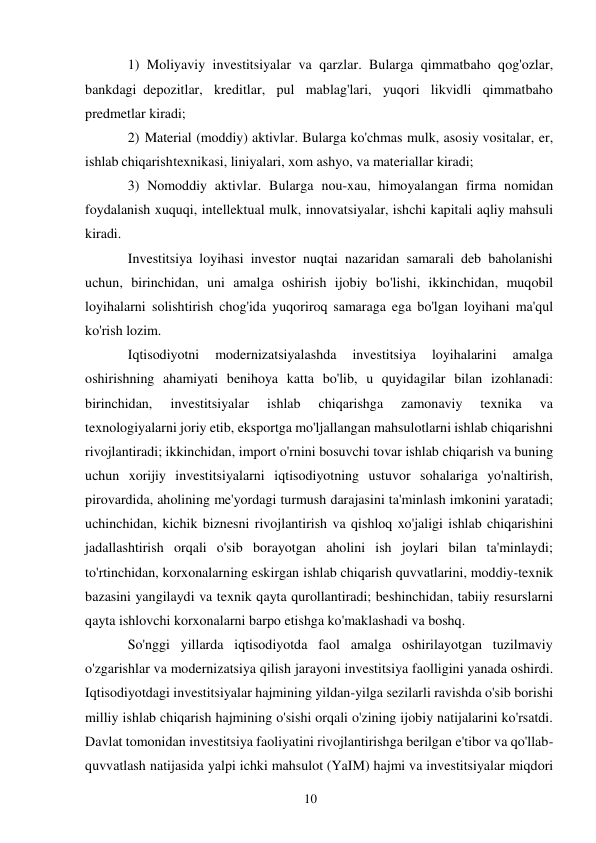 10 
 
1) Moliyaviy investitsiyalar va qarzlar. Bularga qimmatbaho qog'ozlar, 
bankdagi depozitlar, kreditlar, pul mablag'lari, yuqori likvidli qimmatbaho 
predmetlar kiradi;  
2) Material (moddiy) aktivlar. Bularga ko'chmas mulk, asosiy vositalar, er, 
ishlab chiqarish texnikasi, liniyalari, xom ashyo, va materiallar kiradi;  
3) Nomoddiy aktivlar. Bularga nou-xau, himoyalangan firma nomidan 
foydalanish xuquqi, intellektual mulk, innovatsiyalar, ishchi kapitali aqliy mahsuli 
kiradi. 
Investitsiya loyihasi investor nuqtai nazaridan samarali deb baholanishi 
uchun, birinchidan, uni amalga oshirish ijobiy bo'lishi, ikkinchidan, muqobil 
loyihalarni solishtirish chog'ida yuqoriroq samaraga ega bo'lgan loyihani ma'qul 
ko'rish lozim. 
Iqtisodiyotni 
modernizatsiyalashda 
investitsiya 
loyihalarini 
amalga 
oshirishning ahamiyati benihoya katta bo'lib, u quyidagilar bilan izohlanadi: 
birinchidan, 
investitsiyalar 
ishlab 
chiqarishga 
zamonaviy 
texnika 
va 
texnologiyalarni joriy etib, eksportga mo'ljallangan mahsulotlarni ishlab chiqarishni 
rivojlantiradi; ikkinchidan, import o'rnini bosuvchi tovar ishlab chiqarish va buning 
uchun xorijiy investitsiyalarni iqtisodiyotning ustuvor sohalariga yo'naltirish, 
pirovardida, aholining me'yordagi turmush darajasini ta'minlash imkonini yaratadi; 
uchinchidan, kichik biznesni rivojlantirish va qishloq xo'jaligi ishlab chiqarishini 
jadallashtirish orqali o'sib borayotgan aholini ish joylari bilan ta'minlaydi; 
to'rtinchidan, korxonalarning eskirgan ishlab chiqarish quvvatlarini, moddiy-texnik 
bazasini yangilaydi va texnik qayta qurollantiradi; beshinchidan, tabiiy resurslarni 
qayta ishlovchi korxonalarni barpo etishga ko'maklashadi va boshq. 
So'nggi yillarda iqtisodiyotda faol amalga oshirilayotgan tuzilmaviy 
o'zgarishlar va modernizatsiya qilish jarayoni investitsiya faolligini yanada oshirdi. 
Iqtisodiyotdagi investitsiyalar hajmining yildan-yilga sezilarli ravishda o'sib borishi 
milliy ishlab chiqarish hajmining o'sishi orqali o'zining ijobiy natijalarini ko'rsatdi. 
Davlat tomonidan investitsiya faoliyatini rivojlantirishga berilgan e'tibor va qo'llab-
quvvatlash natijasida yalpi ichki mahsulot (YaIM) hajmi va investitsiyalar miqdori 
