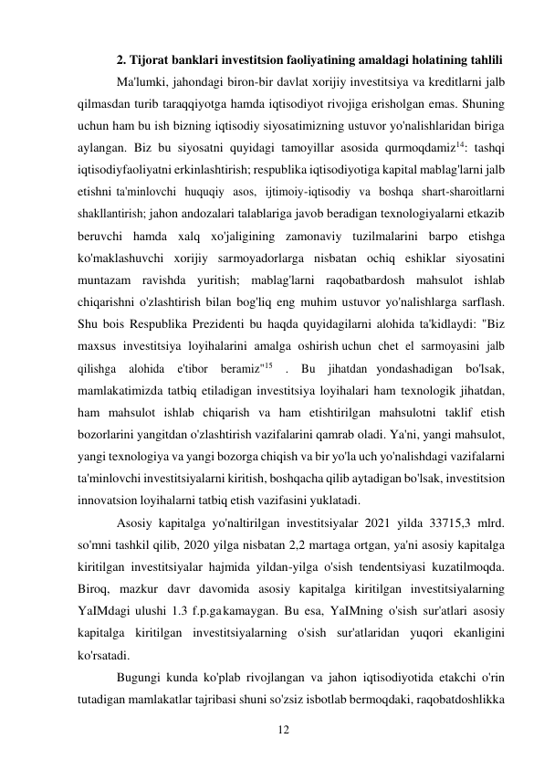 12 
 
2. Tijorat banklari investitsion faoliyatining amaldagi holatining tahlili  
Ma'lumki, jahondagi biron-bir davlat xorijiy investitsiya va kreditlarni jalb 
qilmasdan turib taraqqiyotga hamda iqtisodiyot rivojiga erisholgan emas. Shuning 
uchun ham bu ish bizning iqtisodiy siyosatimizning ustuvor yo'nalishlaridan biriga 
aylangan. Biz bu siyosatni quyidagi tamoyillar asosida qurmoqdamiz14: tashqi 
iqtisodiy faoliyatni erkinlashtirish; respublika iqtisodiyotiga kapital mablag'larni jalb 
etishni ta'minlovchi huquqiy asos, ijtimoiy-iqtisodiy va boshqa shart-sharoitlarni 
shakllantirish; jahon andozalari talablariga javob beradigan texnologiyalarni etkazib 
beruvchi hamda xalq xo'jaligining zamonaviy tuzilmalarini barpo etishga 
ko'maklashuvchi xorijiy sarmoyadorlarga nisbatan ochiq eshiklar siyosatini 
muntazam ravishda yuritish; mablag'larni raqobatbardosh mahsulot ishlab 
chiqarishni o'zlashtirish bilan bog'liq eng muhim ustuvor yo'nalishlarga sarflash. 
Shu bois Respublika Prezidenti bu haqda quyidagilarni alohida ta'kidlaydi: "Biz 
maxsus investitsiya loyihalarini amalga oshirish uchun chet el sarmoyasini jalb 
qilishga alohida e'tibor beramiz"15 . Bu jihatdan yondashadigan bo'lsak, 
mamlakatimizda tatbiq etiladigan investitsiya loyihalari ham texnologik jihatdan, 
ham mahsulot ishlab chiqarish va ham etishtirilgan mahsulotni taklif etish 
bozorlarini yangitdan o'zlashtirish vazifalarini qamrab oladi. Ya'ni, yangi mahsulot, 
yangi texnologiya va yangi bozorga chiqish va bir yo'la uch yo'nalishdagi vazifalarni 
ta'minlovchi investitsiyalarni kiritish, boshqacha qilib aytadigan bo'lsak, investitsion 
innovatsion loyihalarni tatbiq etish vazifasini yuklatadi. 
Asosiy kapitalga yo'naltirilgan investitsiyalar 2021 yilda 33715,3 mlrd. 
so'mni tashkil qilib, 2020 yilga nisbatan 2,2 martaga ortgan, ya'ni asosiy kapitalga 
kiritilgan investitsiyalar hajmida yildan-yilga o'sish tendentsiyasi kuzatilmoqda. 
Biroq, mazkur davr davomida asosiy kapitalga kiritilgan investitsiyalarning 
YaIMdagi ulushi 1.3 f.p.ga kamaygan. Bu esa, YaIMning o'sish sur'atlari asosiy 
kapitalga kiritilgan investitsiyalarning o'sish sur'atlaridan yuqori ekanligini 
ko'rsatadi. 
Bugungi kunda ko'plab rivojlangan va jahon iqtisodiyotida etakchi o'rin 
tutadigan mamlakatlar tajribasi shuni so'zsiz isbotlab bermoqdaki, raqobatdoshlikka 
