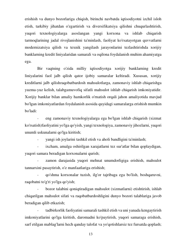 13 
 
erishish va dunyo bozorlariga chiqish, birinchi navbatda iqtisodiyotni izchil isloh 
etish, tarkibiy jihatdan o'zgartirish va diversifikatsiya qilishni chuqurlashtirish, 
yuqori texnologiyalarga asoslangan yangi korxona va ishlab chiqarish 
tarmoqlarining jadal rivojlanishini ta'minlash, faoliyat ko'rsatayotgan quvvatlarni 
modernizatsiya qilish va texnik yangilash jarayonlarini tezlashtirishda xorijiy 
banklarning kredit liniyalaridan samarali va oqilona foydalanish muhim ahamiyatga 
ega. 
Bir vaqtning o'zida milliy iqtisodiyotga xorijiy banklarning kredit 
liniyalarini faol jalb qilish qator ijobiy samaralar keltiradi. Xususan, xorijiy 
kreditlarni jalb qilish raqobatbardosh mahsulotlarga, zamonaviy ishlab chiqarishga 
yuzma-yuz kelish, talabga muvofiq sifatli mahsulot ishlab chiqarish imkoniyatidir. 
Xorijiy banklar bilan amaliy hamkorlik o'rnatish orqali jahon amaliyotida mavjud 
bo'lgan imkoniyatlardan foydalanish asosida quyidagi samaralarga erishish mumkin 
bo'ladi: 
- 
eng zamonaviy texnologiyalarga ega bo'lgan ishlab chiqarish (xizmat 
ko'rsatish) faoliyatini yo'lga qo'yish, yangi texnologiya, zamonaviy jihozlarni, yuqori 
unumli uskunalarni qo'lga kiritish; 
- 
yangi ish joylarini tashkil etish va aholi bandligini ta'minlash; 
- 
ixcham, amalga oshirilgan xarajatlarni tez sur'atlar bilan qoplaydigan, 
yuqori samara beradigan korxonalarni qurish; 
- 
zamon darajasida yuqori mehnat unumdorligiga erishish, mahsulot 
tannarxini pasaytirish, o'z manfaatlariga erishish; 
- 
qo'shma korxonalar tuzish, ilg'or tajribaga ega bo'lish, boshqaruvni, 
raqobatni to'g'ri yo'lga qo'yish; 
- 
bozor talabini qoniqtiradigan mahsulot (xizmatlarni) etishtirish, ishlab 
chiqarilgan mahsulot sifati va raqobatbardoshligini dunyo bozori talablariga javob 
beradigan qilib etkazish; 
- 
tadbirkorlik faoliyatini samarali tashkil etish va uni yanada kengaytirish 
imkoniyatlarini qo'lga kiritish, daromadni ko'paytirish, yuqori samaraga erishish, 
sarf etilgan mablag'larni hech qanday talofat va yo'qotishlarsiz tez fursatda qoplash; 
