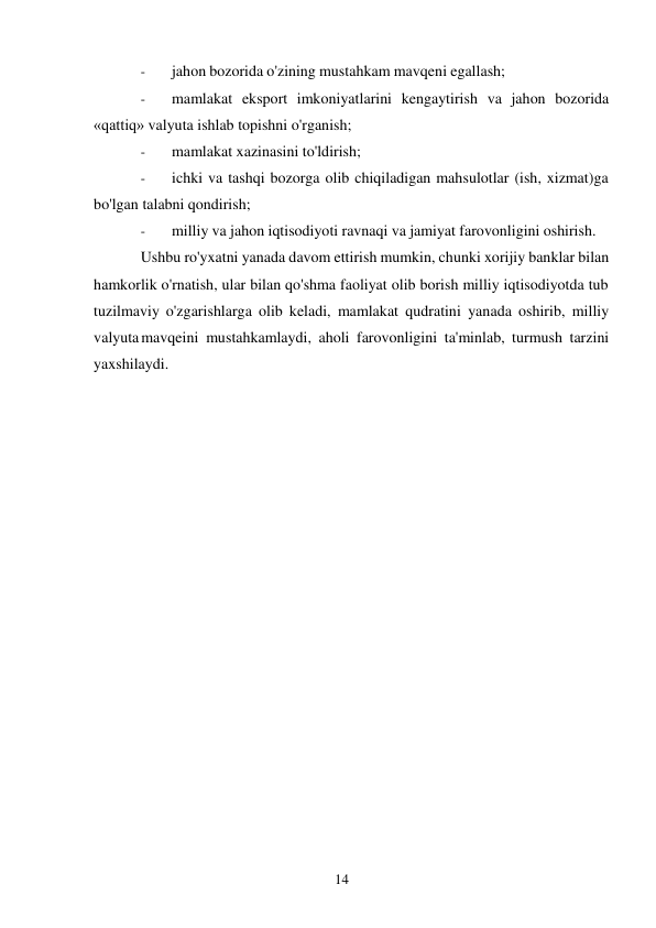 14 
 
- 
jahon bozorida o'zining mustahkam mavqeni egallash; 
- 
mamlakat eksport imkoniyatlarini kengaytirish va jahon bozorida 
«qattiq» valyuta ishlab topishni o'rganish; 
- 
mamlakat xazinasini to'ldirish; 
- 
ichki va tashqi bozorga olib chiqiladigan mahsulotlar (ish, xizmat)ga 
bo'lgan talabni qondirish; 
- 
milliy va jahon iqtisodiyoti ravnaqi va jamiyat farovonligini oshirish. 
Ushbu ro'yxatni yanada davom ettirish mumkin, chunki xorijiy banklar bilan 
hamkorlik o'rnatish, ular bilan qo'shma faoliyat olib borish milliy iqtisodiyotda tub 
tuzilmaviy o'zgarishlarga olib keladi, mamlakat qudratini yanada oshirib, milliy 
valyuta mavqeini mustahkamlaydi, aholi farovonligini ta'minlab, turmush tarzini 
yaxshilaydi. 
 
 
 
 
 
 
 
 
 
 
 
 
 
 
 
 
