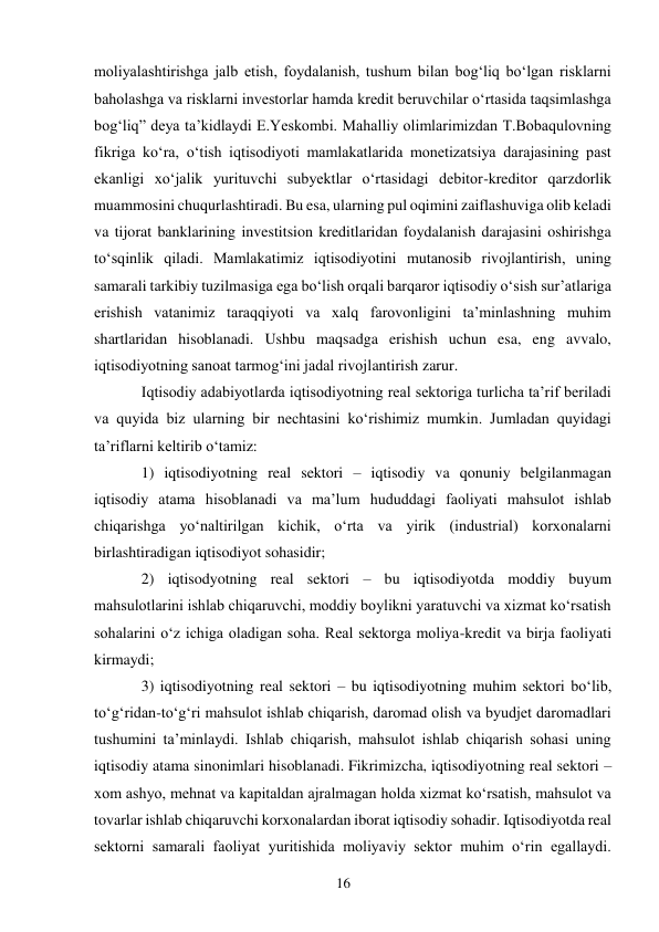 16 
 
moliyalashtirishga jalb etish, foydalanish, tushum bilan bogʻliq boʻlgan risklarni 
baholashga va risklarni investorlar hamda kredit beruvchilar oʻrtasida taqsimlashga 
bogʻliq” deya ta’kidlaydi E.Yeskombi. Mahalliy olimlarimizdan T.Bobaqulovning 
fikriga koʻra, oʻtish iqtisodiyoti mamlakatlarida monetizatsiya darajasining past 
ekanligi xoʻjalik yurituvchi subyektlar oʻrtasidagi debitor-kreditor qarzdorlik 
muammosini chuqurlashtiradi. Bu esa, ularning pul oqimini zaiflashuviga olib keladi 
va tijorat banklarining investitsion kreditlaridan foydalanish darajasini oshirishga 
toʻsqinlik qiladi. Mamlakatimiz iqtisodiyotini mutanosib rivojlantirish, uning 
samarali tarkibiy tuzilmasiga ega boʻlish orqali barqaror iqtisodiy oʻsish sur’atlariga 
erishish vatanimiz taraqqiyoti va xalq farovonligini ta’minlashning muhim 
shartlaridan hisoblanadi. Ushbu maqsadga erishish uchun esa, eng avvalo, 
iqtisodiyotning sanoat tarmogʻini jadal rivojlantirish zarur. 
Iqtisodiy adabiyotlarda iqtisodiyotning real sektoriga turlicha ta’rif beriladi 
va quyida biz ularning bir nechtasini koʻrishimiz mumkin. Jumladan quyidagi 
ta’riflarni keltirib oʻtamiz:  
1) iqtisodiyotning real sektori – iqtisodiy va qonuniy belgilanmagan 
iqtisodiy atama hisoblanadi va ma’lum hududdagi faoliyati mahsulot ishlab 
chiqarishga yoʻnaltirilgan kichik, oʻrta va yirik (industrial) korxonalarni 
birlashtiradigan iqtisodiyot sohasidir;  
2) iqtisodyotning real sektori – bu iqtisodiyotda moddiy buyum 
mahsulotlarini ishlab chiqaruvchi, moddiy boylikni yaratuvchi va xizmat koʻrsatish 
sohalarini oʻz ichiga oladigan soha. Real sektorga moliya-kredit va birja faoliyati 
kirmaydi;  
3) iqtisodiyotning real sektori – bu iqtisodiyotning muhim sektori boʻlib, 
toʻgʻridan-toʻgʻri mahsulot ishlab chiqarish, daromad olish va byudjet daromadlari 
tushumini ta’minlaydi. Ishlab chiqarish, mahsulot ishlab chiqarish sohasi uning 
iqtisodiy atama sinonimlari hisoblanadi. Fikrimizcha, iqtisodiyotning real sektori – 
xom ashyo, mehnat va kapitaldan ajralmagan holda xizmat koʻrsatish, mahsulot va 
tovarlar ishlab chiqaruvchi korxonalardan iborat iqtisodiy sohadir. Iqtisodiyotda real 
sektorni samarali faoliyat yuritishida moliyaviy sektor muhim oʻrin egallaydi. 
