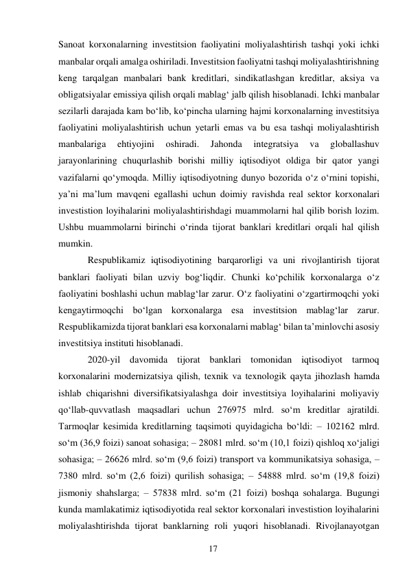 17 
 
Sanoat korxonalarning investitsion faoliyatini moliyalashtirish tashqi yoki ichki 
manbalar orqali amalga oshiriladi. Investitsion faoliyatni tashqi moliyalashtirishning 
keng tarqalgan manbalari bank kreditlari, sindikatlashgan kreditlar, aksiya va 
obligatsiyalar emissiya qilish orqali mablagʻ jalb qilish hisoblanadi. Ichki manbalar 
sezilarli darajada kam boʻlib, koʻpincha ularning hajmi korxonalarning investitsiya 
faoliyatini moliyalashtirish uchun yetarli emas va bu esa tashqi moliyalashtirish 
manbalariga 
ehtiyojini 
oshiradi. 
Jahonda 
integratsiya 
va 
globallashuv 
jarayonlarining chuqurlashib borishi milliy iqtisodiyot oldiga bir qator yangi 
vazifalarni qoʻymoqda. Milliy iqtisodiyotning dunyo bozorida oʻz oʻrnini topishi, 
ya’ni ma’lum mavqeni egallashi uchun doimiy ravishda real sektor korxonalari 
investistion loyihalarini moliyalashtirishdagi muammolarni hal qilib borish lozim. 
Ushbu muammolarni birinchi oʻrinda tijorat banklari kreditlari orqali hal qilish 
mumkin. 
Respublikamiz iqtisodiyotining barqarorligi va uni rivojlantirish tijorat 
banklari faoliyati bilan uzviy bogʻliqdir. Chunki koʻpchilik korxonalarga oʻz 
faoliyatini boshlashi uchun mablagʻlar zarur. Oʻz faoliyatini oʻzgartirmoqchi yoki 
kengaytirmoqchi boʻlgan korxonalarga esa investitsion mablagʻlar zarur. 
Respublikamizda tijorat banklari esa korxonalarni mablagʻ bilan ta’minlovchi asosiy 
investitsiya instituti hisoblanadi. 
2020-yil davomida tijorat banklari tomonidan iqtisodiyot tarmoq 
korxonalarini modernizatsiya qilish, texnik va texnologik qayta jihozlash hamda 
ishlab chiqarishni diversifikatsiyalashga doir investitsiya loyihalarini moliyaviy 
qoʻllab-quvvatlash maqsadlari uchun 276975 mlrd. soʻm kreditlar ajratildi. 
Tarmoqlar kesimida kreditlarning taqsimoti quyidagicha boʻldi: – 102162 mlrd. 
soʻm (36,9 foizi) sanoat sohasiga; – 28081 mlrd. soʻm (10,1 foizi) qishloq xoʻjaligi 
sohasiga; – 26626 mlrd. soʻm (9,6 foizi) transport va kommunikatsiya sohasiga, – 
7380 mlrd. soʻm (2,6 foizi) qurilish sohasiga; – 54888 mlrd. soʻm (19,8 foizi) 
jismoniy shahslarga; – 57838 mlrd. soʻm (21 foizi) boshqa sohalarga. Bugungi 
kunda mamlakatimiz iqtisodiyotida real sektor korxonalari investistion loyihalarini 
moliyalashtirishda tijorat banklarning roli yuqori hisoblanadi. Rivojlanayotgan 
