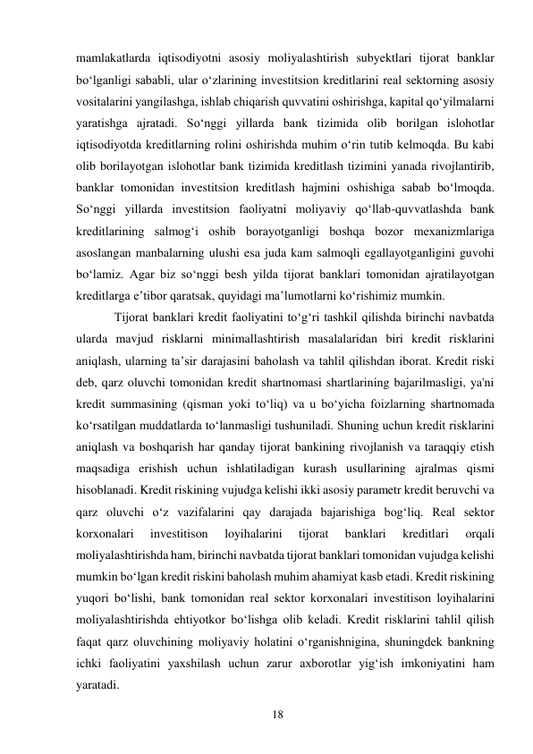 18 
 
mamlakatlarda iqtisodiyotni asosiy moliyalashtirish subyektlari tijorat banklar 
boʻlganligi sababli, ular oʻzlarining investitsion kreditlarini real sektorning asosiy 
vositalarini yangilashga, ishlab chiqarish quvvatini oshirishga, kapital qoʻyilmalarni 
yaratishga ajratadi. Soʻnggi yillarda bank tizimida olib borilgan islohotlar 
iqtisodiyotda kreditlarning rolini oshirishda muhim oʻrin tutib kelmoqda. Bu kabi 
olib borilayotgan islohotlar bank tizimida kreditlash tizimini yanada rivojlantirib, 
banklar tomonidan investitsion kreditlash hajmini oshishiga sabab boʻlmoqda. 
Soʻnggi yillarda investitsion faoliyatni moliyaviy qoʻllab-quvvatlashda bank 
kreditlarining salmogʻi oshib borayotganligi boshqa bozor mexanizmlariga 
asoslangan manbalarning ulushi esa juda kam salmoqli egallayotganligini guvohi 
boʻlamiz. Аgar biz soʻnggi besh yilda tijorat banklari tomonidan ajratilayotgan 
kreditlarga eʼtibor qaratsak, quyidagi maʼlumotlarni koʻrishimiz mumkin. 
Tijorat banklari kredit faoliyatini toʻgʻri tashkil qilishda birinchi navbatda 
ularda mavjud risklarni minimallashtirish masalalaridan biri kredit risklarini 
aniqlash, ularning ta’sir darajasini baholash va tahlil qilishdan iborat. Kredit riski 
deb, qarz oluvchi tomonidan kredit shartnomasi shartlarining bajarilmasligi, ya'ni 
kredit summasining (qisman yoki toʻliq) va u boʻyicha foizlarning shartnomada 
koʻrsatilgan muddatlarda toʻlanmasligi tushuniladi. Shuning uchun kredit risklarini 
aniqlash va boshqarish har qanday tijorat bankining rivojlanish va taraqqiy etish 
maqsadiga erishish uchun ishlatiladigan kurash usullarining ajralmas qismi 
hisoblanadi. Kredit riskining vujudga kelishi ikki asosiy parametr kredit beruvchi va 
qarz oluvchi oʻz vazifalarini qay darajada bajarishiga bogʻliq. Real sektor 
korxonalari 
investitison 
loyihalarini 
tijorat 
banklari 
kreditlari 
orqali 
moliyalashtirishda ham, birinchi navbatda tijorat banklari tomonidan vujudga kelishi 
mumkin boʻlgan kredit riskini baholash muhim ahamiyat kasb etadi. Kredit riskining 
yuqori boʻlishi, bank tomonidan real sektor korxonalari investitison loyihalarini 
moliyalashtirishda ehtiyotkor boʻlishga olib keladi. Kredit risklarini tahlil qilish 
faqat qarz oluvchining moliyaviy holatini oʻrganishnigina, shuningdek bankning 
ichki faoliyatini yaxshilash uchun zarur axborotlar yigʻish imkoniyatini ham 
yaratadi. 
