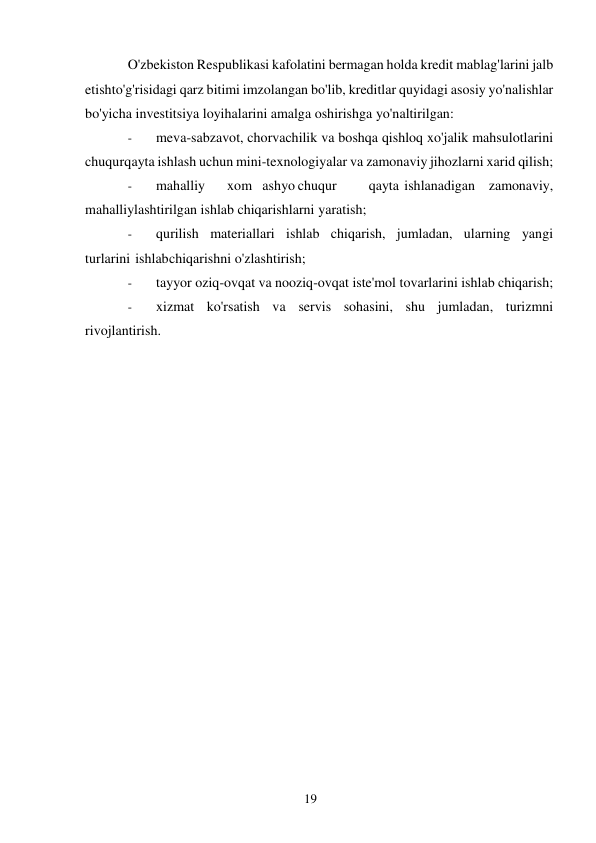 19 
 
O'zbekiston Respublikasi kafolatini bermagan holda kredit mablag'larini jalb 
etish to'g'risidagi qarz bitimi imzolangan bo'lib, kreditlar quyidagi asosiy yo'nalishlar 
bo'yicha investitsiya loyihalarini amalga oshirishga yo'naltirilgan: 
- 
meva-sabzavot, chorvachilik va boshqa qishloq xo'jalik mahsulotlarini 
chuqur qayta ishlash uchun mini-texnologiyalar va zamonaviy jihozlarni xarid qilish; 
- 
mahalliy 
xom ashyo chuqur 
qayta ishlanadigan zamonaviy, 
mahalliylashtirilgan ishlab chiqarishlarni yaratish; 
- 
qurilish materiallari ishlab chiqarish, jumladan, ularning yangi 
turlarini ishlab chiqarishni o'zlashtirish; 
- 
tayyor oziq-ovqat va nooziq-ovqat iste'mol tovarlarini ishlab chiqarish; 
- 
xizmat ko'rsatish va servis sohasini, shu jumladan, turizmni 
rivojlantirish.  
 
 
