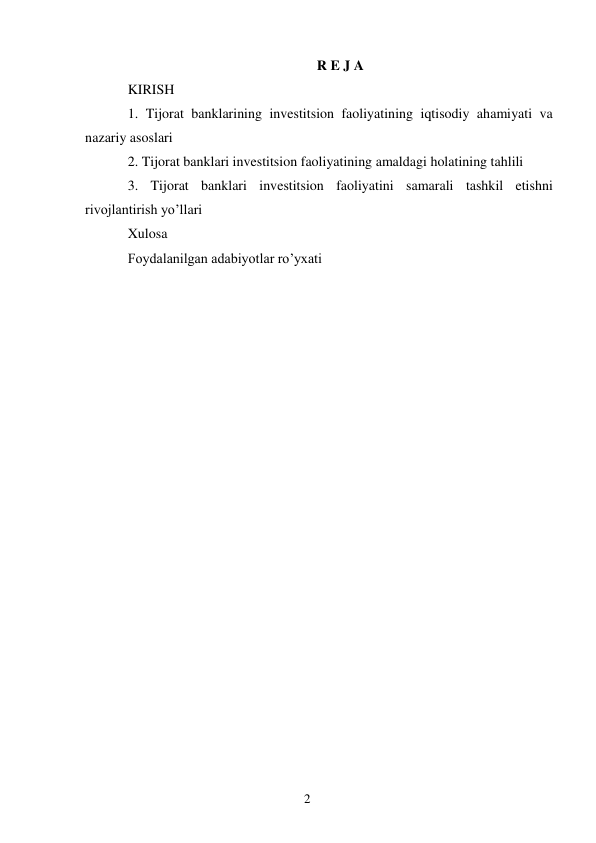 2 
 
R E J A 
KIRISH 
1. Tijorat banklarining investitsion faoliyatining iqtisodiy ahamiyati va 
nazariy asoslari  
2. Tijorat banklari investitsion faoliyatining amaldagi holatining tahlili  
3. Tijorat banklari investitsion faoliyatini samarali tashkil etishni 
rivojlantirish yo’llari 
Xulosa 
Fоydalanilgan adabiyotlar ro’yхati 
 
 
