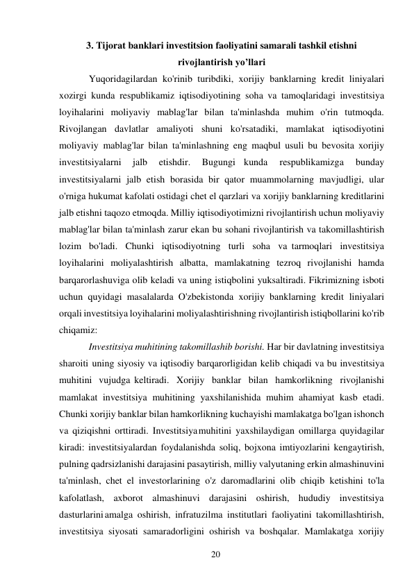 20 
 
3. Tijorat banklari investitsion faoliyatini samarali tashkil etishni 
rivojlantirish yo’llari 
Yuqoridagilardan ko'rinib turibdiki, xorijiy banklarning kredit liniyalari 
xozirgi kunda respublikamiz iqtisodiyotining soha va tamoqlaridagi investitsiya 
loyihalarini moliyaviy mablag'lar bilan ta'minlashda muhim o'rin tutmoqda. 
Rivojlangan davlatlar amaliyoti shuni ko'rsatadiki, mamlakat iqtisodiyotini 
moliyaviy mablag'lar bilan ta'minlashning eng maqbul usuli bu bevosita xorijiy 
investitsiyalarni 
jalb 
etishdir. 
Bugungi kunda 
respublikamizga 
bunday 
investitsiyalarni jalb etish borasida bir qator muammolarning mavjudligi, ular 
o'rniga hukumat kafolati ostidagi chet el qarzlari va xorijiy banklarning kreditlarini 
jalb etishni taqozo etmoqda. Milliy iqtisodiyotimizni rivojlantirish uchun moliyaviy 
mablag'lar bilan ta'minlash zarur ekan bu sohani rivojlantirish va takomillashtirish 
lozim bo'ladi. Chunki iqtisodiyotning turli soha va tarmoqlari investitsiya 
loyihalarini moliyalashtirish albatta, mamlakatning tezroq rivojlanishi hamda 
barqarorlashuviga olib keladi va uning istiqbolini yuksaltiradi. Fikrimizning isboti 
uchun quyidagi masalalarda O'zbekistonda xorijiy banklarning kredit liniyalari 
orqali investitsiya loyihalarini moliyalashtirishning rivojlantirish istiqbollarini ko'rib 
chiqamiz: 
Investitsiya muhitining takomillashib borishi. Har bir davlatning investitsiya 
sharoiti uning siyosiy va iqtisodiy barqarorligidan kelib chiqadi va bu investitsiya 
muhitini vujudga keltiradi. Xorijiy banklar bilan hamkorlikning rivojlanishi 
mamlakat investitsiya muhitining yaxshilanishida muhim ahamiyat kasb etadi. 
Chunki xorijiy banklar bilan hamkorlikning kuchayishi mamlakatga bo'lgan ishonch 
va qiziqishni orttiradi. Investitsiya muhitini yaxshilaydigan omillarga quyidagilar 
kiradi: investitsiyalardan foydalanishda soliq, bojxona imtiyozlarini kengaytirish, 
pulning qadrsizlanishi darajasini pasaytirish, milliy valyutaning erkin almashinuvini 
ta'minlash, chet el investorlarining o'z daromadlarini olib chiqib ketishini to'la 
kafolatlash, axborot almashinuvi darajasini oshirish, hududiy investitsiya 
dasturlarini amalga oshirish, infratuzilma institutlari faoliyatini takomillashtirish, 
investitsiya siyosati samaradorligini oshirish va boshqalar. Mamlakatga xorijiy 
