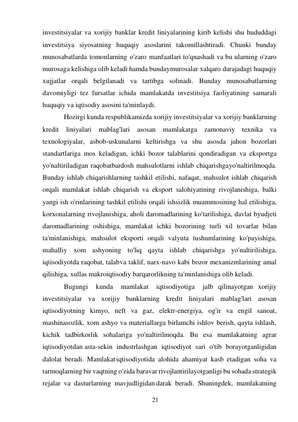 21 
 
investitsiyalar va xorijiy banklar kredit liniyalarining kirib kelishi shu hududdagi 
investitsiya siyosatning huquqiy asoslarini takomillashtiradi. Chunki bunday 
munosabatlarda tomonlarning o'zaro manfaatlari to'qnashadi va bu ularning o'zaro 
murosaga kelishiga olib keladi hamda bunday murosalar xalqaro darajadagi huquqiy 
xujjatlar orqali belgilanadi va tartibga solinadi. Bunday munosabatlarning 
davomiyligi tez fursatlar ichida mamlakatda investitsiya faoliyatining samarali 
huquqiy va iqtisodiy asosini ta'minlaydi. 
Hozirgi kunda respublikamizda xorijiy investitsiyalar va xorijiy banklarning 
kredit liniyalari mablag'lari asosan mamlakatga zamonaviy texnika va 
texnologiyalar, asbob-uskunalarni keltirishga va shu asosda jahon bozorlari 
standartlariga mos keladigan, ichki bozor talablarini qondiradigan va eksportga 
yo'naltiriladigan raqobatbardosh mahsulotlarni ishlab chiqarishga yo'naltirilmoqda. 
Bunday ishlab chiqarishlarning tashkil etilishi, nafaqat, mahsulot ishlab chiqarish 
orqali mamlakat ishlab chiqarish va eksport salohiyatining rivojlanishiga, balki 
yangi ish o'rinlarining tashkil etilishi orqali ishsizlik muammosining hal etilishiga, 
korxonalarning rivojlanishiga, aholi daromadlarining ko'tarilishiga, davlat byudjeti 
daromadlarining oshishiga, mamlakat ichki bozorining turli xil tovarlar bilan 
ta'minlanishiga, mahsulot eksporti orqali valyuta tushumlarining ko'payishiga, 
mahalliy xom ashyoning to'liq qayta ishlab chiqarishga yo'naltirilishiga, 
iqtisodiyotda raqobat, talab va taklif, narx-navo kabi bozor mexanizmlarining amal 
qilishiga, xullas makroiqtisodiy barqarorlikning ta'minlanishiga olib keladi. 
Bugungi 
kunda 
mamlakat 
iqtisodiyotiga 
jalb qilinayotgan xorijiy 
investitsiyalar va xorijiy banklarning kredit liniyalari mablag'lari asosan 
iqtisodiyotning kimyo, neft va gaz, elektr-energiya, og'ir va engil sanoat, 
mashinasozlik, xom ashyo va materiallarga birlamchi ishlov berish, qayta ishlash, 
kichik tadbirkorlik sohalariga yo'naltirilmoqda. Bu esa mamlakatning agrar 
iqtisodiyotdan asta-sekin industrlashgan iqtisodiyot sari o'tib borayotganligidan 
dalolat beradi. Mamlakat iqtisodiyotida alohida ahamiyat kasb etadigan soha va 
tarmoqlarning bir vaqtning o'zida baravar rivojlantirilayotganligi bu sohada strategik 
rejalar va dasturlarning mavjudligidan darak beradi. Shuningdek, mamlakatning 
