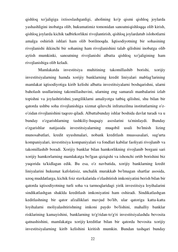 22 
 
qishloq xo'jaligiga ixtisoslashganligi, aholining ko'p qismi qishloq joylarda 
yashashligini inobatga olib, hukumatimiz tomonidan sanoatni qishloqqa olib kirish, 
qishloq joylarda kichik tadbirkorlikni rivojlantirish, qishloq joylarda tub islohotlarni 
amalga oshirish ishlari ham olib borilmoqda. Iqtisodiyotning bir sohasining 
rivojlanishi ikkinchi bir sohaning ham rivojlanishini talab qilishini inobatga olib 
aytish mumkinki, sanoatning rivojlanishi albatta qishloq xo'jaligining ham 
rivojlanishiga olib keladi. 
Mamlakatda 
investitsiya 
muhitining 
takomillashib 
borishi, 
xorijiy 
investitsiyalarning hamda xorijiy banklarning kredit liniyalari mablag'larining 
mamlakat iqtisodiyotiga kirib kelishi albatta investitsiyalarni boshqarishni, ularni 
baholash usullarining takomillashuvini, ularning eng samarali manbalarini izlab 
topishni va joylashtirishni, yangiliklarni amaliyotga tatbiq qilishni, shu bilan bir 
qatorda ushbu soha rivojlanishiga xizmat qiluvchi infratuzilma institutlarning o'z-
o'zidan rivojlanishini taqozo qiladi. Albatta bunday ishlar boshida davlat turadi va u 
bunday 
o'zgarishlarning 
tashkiliy-huquqiy 
asoslarini 
ta'minlaydi. 
Bunday 
o'zgarishlar 
natijasida 
investitsiyalarning 
muqobil 
usuli 
bo'lmish 
lizing 
munosabatlari, kredit uyushmalari, nobank kreditlash muassasalari, sug'urta 
kompaniyalari, investitsiya kompaniyalari va fondlari kabilar faoliyati rivojlanib va 
takomillashib boradi. Xorijiy banklar bilan hamkorlikning rivojlanib borgani sari 
xorijiy hamkorlarning mamlakatga bo'lgan qiziqishi va ishonchi ortib borishini biz 
yuqorida ta'kidlagan edik. Bu esa, o'z navbatida, xorijiy banklarning kredit 
liniyalarini hukumat kafolatisiz, unchalik murakkab bo'lmagan shartlar asosida, 
uzoq muddatlarga, kichik foiz stavkalarida o'zlashtirish imkoniyatini berish bilan bir 
qatorda iqtisodiyotning turli soha va tarmoqlaridagi yirik investitsiya loyihalarini 
sindikatlashgan shaklda kreditlash imkoniyatini ham oshiradi. Sindikatlashgan 
keditlashning bir qator afzalliklari mavjud bo'lib, ular qatoriga katta-katta 
loyihalarni moliyalashtirishning imkoni paydo bo'lishini, mahalliy banklar 
risklarining kamayishini, banklarning to'g'ridan-to'g'ri investitsiyalashda bevosita 
qatnashishini, mamlakatga xorijiy kreditlar bilan bir qatorda bevosita xorijiy 
investitsiyalarning kirib kelishini kiritish mumkin. Bundan tashqari bunday 
