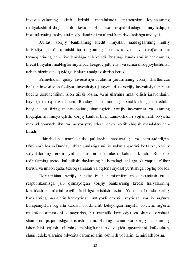 23 
 
investitsiyalarning 
kirib 
kelishi 
mamlakatda 
innovatsion 
loyihalarning 
moliyalashtirilishiga 
olib 
keladi. 
Bu 
esa 
respublikadagi 
ilmiy-tadqiqot 
institutlarining faoliyatini rag'batlantiradi va ularni ham rivojlanishga undaydi. 
Xullas, xorijiy banklarning kredit liniyalari mablag'larining milliy 
iqtisodiyotga jalb qilinishi iqtisodiyotning birmuncha yangi va rivojlanmagan 
tarmoqlarining ham rivojlanishiga olib keladi. Bugungi kunda xorijiy banklarning 
kredit liniyalari mablag'larini yanada kengroq jalb etish va samaraliroq joylashtirish 
uchun bizningcha quyidagi ishlarni amalga oshirish kerak: 
Birinchidan, qulay investitsiya muhitini yaratishning asosiy shartlaridan 
bo'lgan investitsion faoliyat, investitsiya jarayonlari va xorijiy investitsiyalar bilan 
bog'liq qonunchilikni isloh qilish lozim, ya'ni ularning amal qilish jarayonlarini 
hayotga tatbiq etish lozim. Bunday ishlar jumlasiga sindikatlashgan kreditlar 
bo'yicha va lizing munosabatlari, shuningdek, xorijiy investorlar va ularning 
huquqlarini himoya qilish, xorijiy banklar bilan xamkorlikni rivojlantirish bo'yicha 
mavjud qonunchilikni va me'yoriy xujjatlarni qayta ko'rib chiqish masalalari ham 
kiradi. 
Ikkinchidan, mamlakatda pul-kredit barqarorligi va samaradorligini 
ta'minlash lozim. Bunday ishlar jumlasiga milliy valyuta qadrini ko'tarish, xorijiy 
valyutalarning erkin ayriboshlanishini ta'minlash kabilar kiradi. Bu kabi 
tadbirlarning tezroq hal etilishi davlatning bu boradagi ishlarga o'z vaqtida e'tibor 
berishi va imkon qadar tezroq samarali va oqilona siyosat yuritishiga bog'liq bo'ladi. 
Uchinchidan, xorijiy banklar bilan hamkorlikni mustahkamlash orqali 
respublikamizga jalb qilinayotgan xorijiy banklarning kredit liniyalarining 
kreditlash shartlarini engillashtirishga erishish lozim. Ya'ni bu borada xorijiy 
banklarning marjalarini kamaytirish, imtiyozli davrni uzaytirish, xorijiy sug'urta 
kompaniyalari sug'urta kafolati ostida kirib kelayotgan liniyalar bo'yicha sug'urta 
mukofoti summasini kamaytirish, bir martalik komissiya va shunga o'xshash 
shartlarni qisqartirishga erishish lozim. Buning uchun esa xorijiy banklarning 
ishonchini oqlash, ularning mablag'larini o'z vaqtida qaytarishni kafolatlash, 
shuningdek, ularning bilvosita daromadlarini oshirish yo'llarini ta'minlash lozim. 
