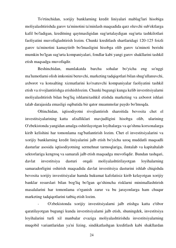 24 
 
To'rtinchidan, xorijiy banklarning kredit liniyalari mablag'lari hisobiga 
moliyalashtirishda garov ta'minotini ta'minlash maqsadida qarz oluvchi sub'ektlarga 
kafil bo'ladigan, kreditning qaytmasligidan sug'urtalaydigan sug'urta tashkilotlari 
faoliyatini muvofiqlashtirish lozim. Chunki kreditlash shartlaridagi 120-125 foizli 
garov ta'minotini kamaytirib bo'lmasligini hisobga olib garov ta'minoti berishi 
mumkin bo'lgan sug'urta kompaniyalari, fondlar kabi yangi garov shakllarini tashkil 
etish maqsadga muvofiqdir. 
Beshinchidan, 
mamlakatda 
barcha 
sohalar 
bo'yicha 
eng 
so'nggi 
ma'lumotlarni olish imkonini beruvchi, marketing tadqiqotlari bilan shug'ullanuvchi, 
axborot va konsalting xizmatlarini ko'rsatuvchi kompaniyalar faoliyatini tashkil 
etish va rivojlantirishga erishish lozim. Chunki bugungi kunga kelib investitsiyalarni 
moliyalashtirish bilan bog'liq ishlarni tashkil etishda marketing va axborot ishlari 
talab darajasida emasligi oqibatida bir qator muammolar paydo bo'lmoqda. 
Oltinchidan, iqtisodiyotni rivojlantirish sharoitida bevosita chet el 
investitsiyalarining katta afzalliklari mavjudligini hisobga olib, ularining 
O'zbekistonda yangidan amalga oshirilayotgan loyihalarga va qo'shma korxonalarga 
kirib kelishini har tomonlama rag'batlantirish lozim. Chet el investitsiyalarini va 
xorijiy banklarning kredit liniyalarini jalb etish bo'yicha uzoq muddatli maqsadli 
dasturlar asosida iqtisodiyotning sermehnat tarmoqlariga, ilmtalab va kapitaltalab 
sektorlariga kengroq va samarali jalb etish maqsadga muvofiqdir. Bundan tashqari, 
davlat 
investitsiya 
dasturi 
orqali 
moliyalashtirilayotgan 
loyihalarning 
samaradorligini oshirish maqsadida davlat investitsiya dasturini ishlab chiqishda 
bevosita xorijiy investitsiyalar hamda hukumat kafolatisiz kirib kelayotgan xorijiy 
banklar resurslari bilan bog'liq bo'lgan qo'shimcha risklarni minimallashtirish 
masalalarini har tomonlama o'rganish zarur va bu jarayonlarga ham chuqur 
marketing tadqiqotlarini tatbiq etish lozim. 
- 
O'zbekistonda xorijiy investitsiyalarni jalb etishga katta e'tibor 
qaratilayotgan bugungi kunda investitsiyalarni jalb etish, shuningdek, investitsiya 
loyihalarini turli xil manbalar evaziga moliyalashtirishda investitsiyalarning 
muqobil variantlaridan ya'ni lizing, sindikatlashgan kreditlash kabi shakllardan 
