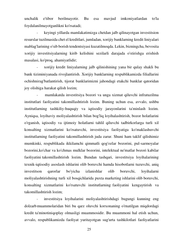 25 
 
unchalik 
e'tibor 
berilmayotir. 
Bu 
esa 
mavjud 
imkoniyatlardan 
to'la 
foydalanilmayotganlikni ko'rsatadi; 
- 
keyingi yillarda mamlakatimizga chetdan jalb qilinayotgan investitsion 
resurslar tuzilmasida chet el kreditlari, jumladan, xorijiy banklarning kredit liniyalari 
mablag'larining o'sib borish tendentsiyasi kuzatilmoqda. Lekin, bizningcha, bevosita 
xorijiy investitsiyalarning kirib kelishini sezilarli darajada o'stirishga erishish 
masalasi, ko'proq, ahamiyatlidir; 
- 
xorijiy kredit liniyalarning jalb qilinishining yana bir qulay shakli bu 
bank tizimini yanada rivojlantirish. Xorijiy banklarning respublikamizda filiallarini 
ochishni rag'batlantirish, tijorat banklarimizni jahondagi etakchi banklar qatoridan 
joy olishiga harakat qilish lozim; 
- 
mamlakatda investitsiya bozori va unga xizmat qiluvchi infratuzilma 
institutlari faoliyatini takomillashtirish lozim. Buning uchun esa, avvalo, ushbu 
institutlarning tashkiliy-huquqiy va iqtisodiy jarayonlarini ta'minlash lozim. 
Ayniqsa, loyihaviy moliyalashtirish bilan bog'liq loyihalashtirish, bozor holatlarini 
o'rganish, iqtisodiy va ijtimoiy holatlarni tahlil qiluvchi tadbirkorlarga turli xil 
konsalting xizmatlarini ko'rsatuvchi, investitsiya faoliyatiga ko'maklashuvchi 
institutlarning faoliyatini takomillashtirish juda zarur. Shuni ham taklif qilishimiz 
mumkinki, respublikada ikkilamchi qimmatli qog'ozlar bozorini, pul-sarmoyalar 
bozorini, ko'char va ko'chmas mulklar bozorini, intelektual ne'matlar bozori kabilar 
faoliyatini takomillashtirish lozim. Bundan tashqari, investitsiya loyihalarining 
texnik-iqtisodiy asoslash ishlarini olib boruvchi hamda hisobotlarni tuzuvchi, aniq 
investitson 
qarorlar 
bo'yicha 
izlanishlar 
olib 
boruvchi, 
loyihalarni 
moliyalashtirishning turli xil bosqichlarida puxta marketing ishlarini olib boruvchi, 
konsalting xizmatlarini ko'rsatuvchi institutlarning faoliyatini kengaytirish va 
takomillashtirish lozim; 
- 
investitsiya loyihalarini moliyalashtirishdagi bugungi kunning eng 
dolzarb muammolaridan biri bu qarz oluvchi korxonaning o'rnatilgan miqdordagi 
kredit ta'minotini qoplay olmasligi muammosidir. Bu muammoni hal etish uchun, 
avvalo, respublikamizda faoliyat yuritayotgan sug'urta tashkilotlari faoliyatlarini 
