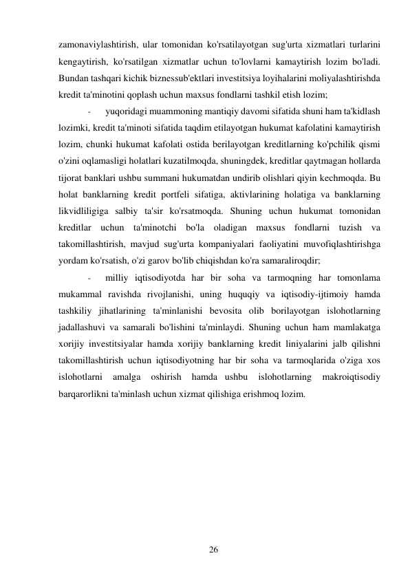 26 
 
zamonaviylashtirish, ular tomonidan ko'rsatilayotgan sug'urta xizmatlari turlarini 
kengaytirish, ko'rsatilgan xizmatlar uchun to'lovlarni kamaytirish lozim bo'ladi. 
Bundan tashqari kichik biznes sub'ektlari investitsiya loyihalarini moliyalashtirishda 
kredit ta'minotini qoplash uchun maxsus fondlarni tashkil etish lozim; 
- 
yuqoridagi muammoning mantiqiy davomi sifatida shuni ham ta'kidlash 
lozimki, kredit ta'minoti sifatida taqdim etilayotgan hukumat kafolatini kamaytirish 
lozim, chunki hukumat kafolati ostida berilayotgan kreditlarning ko'pchilik qismi 
o'zini oqlamasligi holatlari kuzatilmoqda, shuningdek, kreditlar qaytmagan hollarda 
tijorat banklari ushbu summani hukumatdan undirib olishlari qiyin kechmoqda. Bu 
holat banklarning kredit portfeli sifatiga, aktivlarining holatiga va banklarning 
likvidliligiga salbiy ta'sir ko'rsatmoqda. Shuning uchun hukumat tomonidan 
kreditlar uchun ta'minotchi bo'la oladigan maxsus fondlarni tuzish va 
takomillashtirish, mavjud sug'urta kompaniyalari faoliyatini muvofiqlashtirishga 
yordam ko'rsatish, o'zi garov bo'lib chiqishdan ko'ra samaraliroqdir; 
- 
milliy iqtisodiyotda har bir soha va tarmoqning har tomonlama 
mukammal ravishda rivojlanishi, uning huquqiy va iqtisodiy-ijtimoiy hamda 
tashkiliy jihatlarining ta'minlanishi bevosita olib borilayotgan islohotlarning 
jadallashuvi va samarali bo'lishini ta'minlaydi. Shuning uchun ham mamlakatga 
xorijiy investitsiyalar hamda xorijiy banklarning kredit liniyalarini jalb qilishni 
takomillashtirish uchun iqtisodiyotning har bir soha va tarmoqlarida o'ziga xos 
islohotlarni 
amalga 
oshirish 
hamda ushbu 
islohotlarning 
makroiqtisodiy 
barqarorlikni ta'minlash uchun xizmat qilishiga erishmoq lozim. 
 
 
