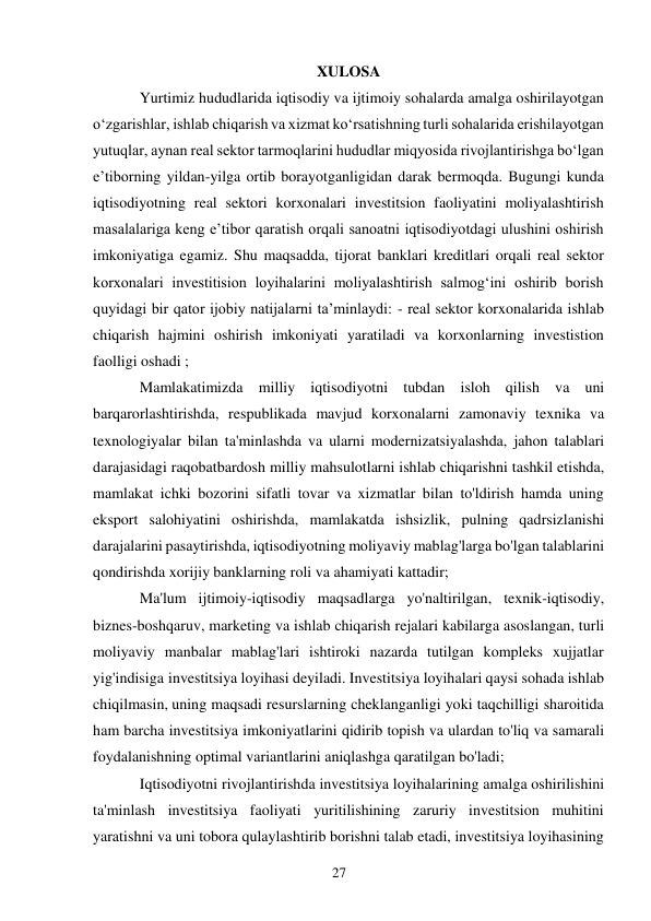 27 
 
XULOSA 
Yurtimiz hududlarida iqtisodiy va ijtimoiy sohalarda amalga oshirilayotgan 
oʻzgarishlar, ishlab chiqarish va xizmat koʻrsatishning turli sohalarida erishilayotgan 
yutuqlar, aynan real sektor tarmoqlarini hududlar miqyosida rivojlantirishga boʻlgan 
e’tiborning yildan-yilga ortib borayotganligidan darak bermoqda. Bugungi kunda 
iqtisodiyotning real sektori korxonalari investitsion faoliyatini moliyalashtirish 
masalalariga keng e’tibor qaratish orqali sanoatni iqtisodiyotdagi ulushini oshirish 
imkoniyatiga egamiz. Shu maqsadda, tijorat banklari kreditlari orqali real sektor 
korxonalari investitision loyihalarini moliyalashtirish salmogʻini oshirib borish 
quyidagi bir qator ijobiy natijalarni ta’minlaydi: - real sektor korxonalarida ishlab 
chiqarish hajmini oshirish imkoniyati yaratiladi va korxonlarning investistion 
faolligi oshadi ; 
Mamlakatimizda milliy iqtisodiyotni tubdan isloh qilish va uni 
barqarorlashtirishda, respublikada mavjud korxonalarni zamonaviy texnika va 
texnologiyalar bilan ta'minlashda va ularni modernizatsiyalashda, jahon talablari 
darajasidagi raqobatbardosh milliy mahsulotlarni ishlab chiqarishni tashkil etishda, 
mamlakat ichki bozorini sifatli tovar va xizmatlar bilan to'ldirish hamda uning 
eksport salohiyatini oshirishda, mamlakatda ishsizlik, pulning qadrsizlanishi 
darajalarini pasaytirishda, iqtisodiyotning moliyaviy mablag'larga bo'lgan talablarini 
qondirishda xorijiy banklarning roli va ahamiyati kattadir; 
Ma'lum ijtimoiy-iqtisodiy maqsadlarga yo'naltirilgan, texnik-iqtisodiy, 
biznes-boshqaruv, marketing va ishlab chiqarish rejalari kabilarga asoslangan, turli 
moliyaviy manbalar mablag'lari ishtiroki nazarda tutilgan kompleks xujjatlar 
yig'indisiga investitsiya loyihasi deyiladi. Investitsiya loyihalari qaysi sohada ishlab 
chiqilmasin, uning maqsadi resurslarning cheklanganligi yoki taqchilligi sharoitida 
ham barcha investitsiya imkoniyatlarini qidirib topish va ulardan to'liq va samarali 
foydalanishning optimal variantlarini aniqlashga qaratilgan bo'ladi; 
Iqtisodiyotni rivojlantirishda investitsiya loyihalarining amalga oshirilishini 
ta'minlash investitsiya faoliyati yuritilishining zaruriy investitsion muhitini 
yaratishni va uni tobora qulaylashtirib borishni talab etadi, investitsiya loyihasining 
