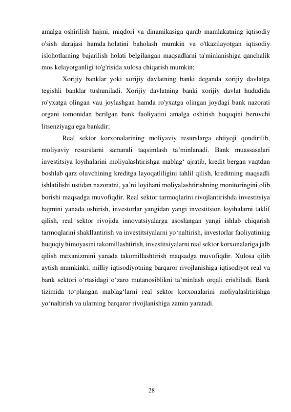 28 
 
amalga oshirilish hajmi, miqdori va dinamikasiga qarab mamlakatning iqtisodiy 
o'sish darajasi hamda holatini baholash mumkin va o'tkazilayotgan iqtisodiy 
islohotlarning bajarilish holati belgilangan maqsadlarni ta'minlanishiga qanchalik 
mos kelayotganligi to'g'risida xulosa chiqarish mumkin; 
Xorijiy banklar yoki xorijiy davlatning banki deganda xorijiy davlatga 
tegishli banklar tushuniladi. Xorijiy davlatning banki xorijiy davlat hududida 
ro'yxatga olingan va u joylashgan hamda ro'yxatga olingan joydagi bank nazorati 
organi tomonidan berilgan bank faoliyatini amalga oshirish huquqini beruvchi 
litsenziyaga ega bankdir; 
Real sektor korxonalarining moliyaviy resurslarga ehtiyoji qondirilib, 
moliyaviy resurslarni samarali taqsimlash ta’minlanadi. Bank muassasalari 
investitsiya loyihalarini moliyalashtirishga mablagʻ ajratib, kredit bergan vaqtdan 
boshlab qarz oluvchining kreditga layoqatliligini tahlil qilish, kreditning maqsadli 
ishlatilishi ustidan nazoratni, ya’ni loyihani moliyalashtirishning monitoringini olib 
borishi maqsadga muvofiqdir. Real sektor tarmoqlarini rivojlantirishda investitsiya 
hajmini yanada oshirish, investorlar yangidan yangi investitsion loyihalarni taklif 
qilish, real sektor rivojida innovatsiyalarga asoslangan yangi ishlab chiqarish 
tarmoqlarini shakllantirish va investitsiyalarni yoʻnaltirish, investorlar faoliyatining 
huquqiy himoyasini takomillashtirish, investitsiyalarni real sektor korxonalariga jalb 
qilish mexanizmini yanada takomillashtirish maqsadga muvofiqdir. Xulosa qilib 
aytish mumkinki, milliy iqtisodiyotning barqaror rivojlanishiga iqtisodiyot real va 
bank sektori oʻrtasidagi oʻzaro mutanosiblikni ta’minlash orqali erishiladi. Bank 
tizimida toʻplangan mablagʻlarni real sektor korxonalarini moliyalashtirishga 
yoʻnaltirish va ularning barqaror rivojlanishiga zamin yaratadi. 
