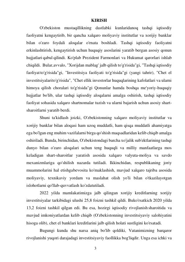 3 
 
KIRISH 
O'zbekiston mustaqillikning dastlabki kunlaridanoq tashqi iqtisodiy 
faoliyatni kengaytirib, bir qancha xalqaro moliyaviy institutlar va xorijiy banklar 
bilan o'zaro foydali aloqalar o'rnata boshladi. Tashqi iqtisodiy faoliyatni 
erkinlashtirish, kengaytirish uchun huquqiy asoslarini yaratib bergan asosiy qonun 
hujjatlari qabul qilindi. Ko'plab Prezident Farmonlari va Hukumat qarorlari ishlab 
chiqildi. Bular, avvalo, "Xorijdan mablag' jalb qilish to'g'risida"gi, "Tashqi iqtisodiy 
faoliyat to'g'risida"gi, "Investitsiya faoliyati to'g'risida"gi (yangi tahrir), "Chet el 
investitsiyalari to'g'risida", "Chet ellik investorlar huquqlarining kafolatlari va ularni 
himoya qilish choralari to'g'risida"gi Qonunlar hamda boshqa me'yoriy-huquqiy 
hujjatlar bo'lib, ular tashqi iqtisodiy aloqalarni amalga oshirish, tashqi iqtisodiy 
faoliyat sohasida xalqaro shartnomalar tuzish va ularni bajarish uchun asosiy shart-
sharoitlarni yaratib berdi. 
Shuni ta'kidlash joizki, O'zbekistonning xalqaro moliyaviy institutlar va 
xorijiy banklar bilan aloqasi ham uzoq muddatli, ham qisqa muddatli ahamiyatga 
ega bo'lgan eng muhim vazifalarni birga qo'shish maqsadlaridan kelib chiqib amalga 
oshiriladi. Bunda, birinchidan, O'zbekistondagi barcha xo'jalik sub'ektlarining tashqi 
dunyo bilan o'zaro aloqalari uchun teng huquqli va milliy manfaatlarga mos 
keladigan shart-sharoitlar yaratish asosida xalqaro valyuta-moliya va savdo 
mexanizmlariga qo'shilish nazarda tutiladi. Ikkinchidan, respublikaning joriy 
muammolarini hal etishga bevosita ko'maklashish, mavjud xalqaro tajriba asosida 
moliyaviy, texnikaviy yordam va maslahat olish yo'li bilan o'tkazilayotgan 
islohotlarni qo'llab-quvvatlash ko'zda tutiladi. 
2022 yilda mamlakatimizga jalb qilingan xorijiy kreditlarning xorijiy 
investitsiyalar tarkibidagi ulushi 25,8 foizni tashkil qildi. Bu ko'rsatkich 2020 yilda 
13,2 foizni tashkil qilgan edi. Bu esa, hozirgi iqtisodiy rivojlanish sharoitida va 
mavjud imkoniyatlardan kelib chiqib (O'zbekistonning investitsiyaviy salohiyatini 
hisoga olib), chet el banklari kreditlarini jalb qilish holati sustligini ko'rsatadi. 
Bugungi kunda shu narsa aniq bo'lib qoldiki, Vatanimizning barqaror 
rivojlanishi yuqori darajadagi investitsiyaviy faollikka bog'liqdir. Unga esa ichki va 
