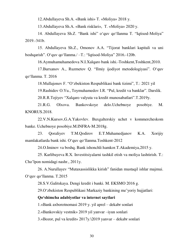 30 
 
12.Abdullayeva Sh.A. «Bank ishi» T. «Moliya» 2018 y. 
13.Abdullayeva Sh.A. «Bank risklari»,  T. «Moliya» 2020 y. 
14. Abdullayeva Sh.Z. “Bank ishi” o‘quv qo‘llanma T. “Iqtisod-Moliya” 
2019.-341b. 
15. Abdullayeva Sh.Z., Omonov A.A. “Tijorat banklari kapitali va uni 
boshqarish”. O‘quv qo‘llanma./ –T.: “Iqtisod-Moliya” 2016.-120b. 
16.Aymuhamuhamedova N.I.Xalqaro bank ishi.-Toshkent,Toshkent,2010. 
17.Burxanov A., Ruzmetov Q. “Ilmiy ijodiyot metodologiyasi”. O‘quv 
qo‘llanma. T. 2016 
18.Mullajonov F. “O‘zbekiston Respublikasi bank tizimi”, T.: 2021 yil 
19.Rashidov O.Yu., Toymuhamedov I.R. “Pul, kredit va banklar”. Darslik. 
20.R.R.Tojiyev “Xalqaro valyuta va kredit munosabatlari”.T.2019y. 
21.R.G. 
Olxova. 
Bankovskoye 
delo.Uchebnoye 
posobiye. 
M. 
KNORUS.2018. 
22.V.N.Kursov,G.A.Yakovlev. Buxgalterskiy uchet v kommercheskom 
banke. Uchebnoye posobiye.M.INFRA-M.2018g. 
23. 
Qoraliyev 
T.M.Qodirov 
E.T.Muhamedjanov 
K.A. 
Xorijiy 
mamlakatlarda bank ishi. O‘quv qo‘llanma.Toshkent-2012 
24.O.Iminov va boshq. Bank ishonchli hamkor.T.Akademiya,2015 y. 
25. Karlibayeva R.X. Investitsiyalarni tashkil etish va moliya lashtirish. T.: 
Cho’lpon nomidagi nashr., 2011y. 
26. A.Nurullayev “Mutaxassislikka kirish” fanidan mustaqil ishlar majmui. 
O‘quv qo‘llanma. T.2015 
28.S.V.Galitskaya. Dengi kredit i banki. M. EKSMO 2016 g. 
29.O‘zbekiston Respublikasi Markaziy bankining me’yoriy hujjatlari: 
Qo‘shimcha adabiyotlar va internet saytlari 
1.«Bank axborotnomasi 2019 y. yil aprel – dekabr sonlari 
2.«Bankovskiy vestnik» 2019 yil yanvar –iyun sonlari 
3.«Bozor, pul va kredit» 2017y.\2019 yanvar – dekabr sonlari 
                              
