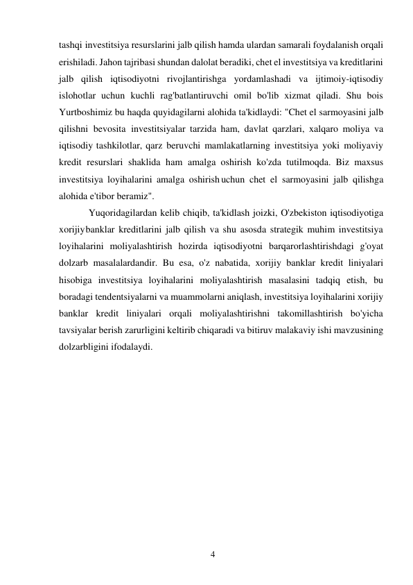 4 
 
tashqi investitsiya resurslarini jalb qilish hamda ulardan samarali foydalanish orqali 
erishiladi. Jahon tajribasi shundan dalolat beradiki, chet el investitsiya va kreditlarini 
jalb qilish iqtisodiyotni rivojlantirishga yordamlashadi va ijtimoiy-iqtisodiy 
islohotlar uchun kuchli rag'batlantiruvchi omil bo'lib xizmat qiladi. Shu bois 
Yurtboshimiz bu haqda quyidagilarni alohida ta'kidlaydi: "Chet el sarmoyasini jalb 
qilishni bevosita investitsiyalar tarzida ham, davlat qarzlari, xalqaro moliya va 
iqtisodiy tashkilotlar, qarz beruvchi mamlakatlarning investitsiya yoki moliyaviy 
kredit resurslari shaklida ham amalga oshirish ko'zda tutilmoqda. Biz maxsus 
investitsiya loyihalarini amalga oshirish uchun chet el sarmoyasini jalb qilishga 
alohida e'tibor beramiz". 
Yuqoridagilardan kelib chiqib, ta'kidlash joizki, O'zbekiston iqtisodiyotiga 
xorijiy banklar kreditlarini jalb qilish va shu asosda strategik muhim investitsiya 
loyihalarini moliyalashtirish hozirda iqtisodiyotni barqarorlashtirishdagi g'oyat 
dolzarb masalalardandir. Bu esa, o'z nabatida, xorijiy banklar kredit liniyalari 
hisobiga investitsiya loyihalarini moliyalashtirish masalasini tadqiq etish, bu 
boradagi tendentsiyalarni va muammolarni aniqlash, investitsiya loyihalarini xorijiy 
banklar kredit liniyalari orqali moliyalashtirishni takomillashtirish bo'yicha 
tavsiyalar berish zarurligini keltirib chiqaradi va bitiruv malakaviy ishi mavzusining 
dolzarbligini ifodalaydi. 
 
 
 
