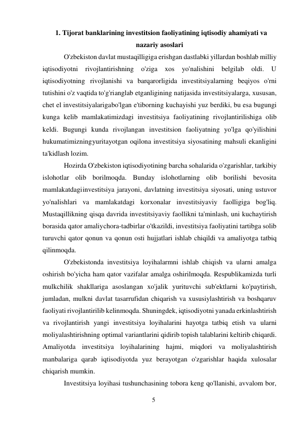 5 
 
1. Tijorat banklarining investitsion faoliyatining iqtisodiy ahamiyati va 
nazariy asoslari 
O'zbekiston davlat mustaqilligiga erishgan dastlabki yillardan boshlab milliy 
iqtisodiyotni rivojlantirishning o'ziga xos yo'nalishini belgilab oldi. U 
iqtisodiyotning rivojlanishi va barqarorligida investitsiyalarning beqiyos o'rni 
tutishini o'z vaqtida to'g'ri anglab etganligining natijasida investitsiyalarga, xususan, 
chet el investitsiyalariga bo'lgan e'tiborning kuchayishi yuz berdiki, bu esa bugungi 
kunga kelib mamlakatimizdagi investitsiya faoliyatining rivojlantirilishiga olib 
keldi. Bugungi kunda rivojlangan investitsion faoliyatning yo'lga qo'yilishini 
hukumatimizning yuritayotgan oqilona investitsiya siyosatining mahsuli ekanligini 
ta'kidlash lozim. 
Hozirda O'zbekiston iqtisodiyotining barcha sohalarida o'zgarishlar, tarkibiy 
islohotlar olib borilmoqda. Bunday islohotlarning olib borilishi bevosita 
mamlakatdagi investitsiya jarayoni, davlatning investitsiya siyosati, uning ustuvor 
yo'nalishlari va mamlakatdagi korxonalar investitsiyaviy faolligiga bog'liq. 
Mustaqillikning qisqa davrida investitsiyaviy faollikni ta'minlash, uni kuchaytirish 
borasida qator amaliy chora-tadbirlar o'tkazildi, investitsiya faoliyatini tartibga solib 
turuvchi qator qonun va qonun osti hujjatlari ishlab chiqildi va amaliyotga tatbiq 
qilinmoqda. 
O'zbekistonda investitsiya loyihalarmni ishlab chiqish va ularni amalga 
oshirish bo'yicha ham qator vazifalar amalga oshirilmoqda. Respublikamizda turli 
mulkchilik shakllariga asoslangan xo'jalik yurituvchi sub'ektlarni ko'paytirish, 
jumladan, mulkni davlat tasarrufidan chiqarish va xususiylashtirish va boshqaruv 
faoliyati rivojlantirilib kelinmoqda. Shuningdek, iqtisodiyotni yanada erkinlashtirish 
va rivojlantirish yangi investitsiya loyihalarini hayotga tatbiq etish va ularni 
moliyalashtirishning optimal variantlarini qidirib topish talablarini keltirib chiqardi. 
Amaliyotda investitsiya loyihalarining hajmi, miqdori va moliyalashtirish 
manbalariga qarab iqtisodiyotda yuz berayotgan o'zgarishlar haqida xulosalar 
chiqarish mumkin. 
Investitsiya loyihasi tushunchasining tobora keng qo'llanishi, avvalom bor, 
