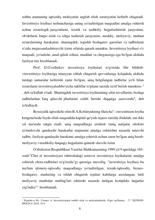 6 
 
ushbu atamaning iqtisodiy mohiyatini anglab olish zaruriyatini keltirib chiqaradi. 
Investitsiya loyihasi tushunchasiga uning yo'naltirilgan maqsadini amalga oshirish 
uchun texnologik jarayonlarni, texnik va tashkiliy hujjatlashtirish jarayonini, 
ob'ektlarni barpo etish va ishga tushirish jarayonini, moddiy, moliyaviy, mehnat 
resurslarining harakatini, shuningdek, tegishli boshqaruv qarorlari va tadbirlarni 
o'zida mujassamlashtiruvchi tizim sifatida qarash mumkin. Investitsiya loyihasi o'z 
maqsadi, yo'nalishi, amal qilish sohasi, muddati va chegarasiga ega bo'lgan alohida 
faoliyat turi hisoblanadi. 
Prof. D.G'ozibekov investitsiya loyihalari to'g'risida fikr bildirib: 
«investitsiya loyihasiga muayyan ishlab chiqarish quvvatlariga kelajakda alohida 
turdagi samaralar keltirishi zarur bo'lgan, aniq belgilangan tadbirlar yo'li bilan 
resurslarni investitsiyalash bo'yicha takliflar to'plami tarzida ta'rif berish mumkin» 3 
, deb ta'kidlab o'tadi. Shuningdek investitsiya loyihasining sifat-tavsiflarini, boshqa 
tadbirlardan farq qiluvchi jihatlarini ochib berishi diqqatga sazovordir4, deb 
ta'kidlaydi. 
Rossiyalik iqtisodchi-olim B.A.Koltinyukning fikricha5: «investitsion loyiha 
keng ma'noda foyda olish maqsadida kapital qo'yish rejasi» tarzida ifodalab, uni ikki 
xil ma'noda talqin etadi: aniq maqsadlarga erishish (aniq natijalar olish)ni 
ta'minlovchi qandaydir harakatlar majmuini amalga oshirishni nazarda tutuvchi 
tadbir, faoliyat; qandaydir harakatni amalga oshirish uchun zarur bo'lgan aniq hisob-
moliyaviy va tashkiliy-huquqiy hujjatlarni qamrab oluvchi tizim. 
O'zbekiston Respublikasi Vazirlar Mahkamasining 1999 yil 9 apreldagi 165-
sonli "Chet el investitsiyasi ishtirokidagi ustuvor investitsiya loyihalarini amalga 
oshirish chora-tadbirlari to'g'risida"gi qaroriga muvofiq: "investitsiya loyihasi bu 
ma'lum ijtimoiy-iqtisodiy maqsadlarga yo'naltirilgan, texnik-iqtisodiy, biznes-
boshqaruv, marketing va ishlab chiqarish rejalari kabilarga asoslangan, turli 
moliyaviy manbalar mablag'lari ishtiroki nazarda tutilgan kompleks hujjatlar 
yig'indisi"1 hisoblanadi. 
                                                           
1 Ergasheva Sh., Uzoqov A. Investitsiyalarni tashkil etish va moliyalashtirish. O'quv qo'llanma. - T: "IQTISOD-
MOLIYA" 2018. 34-b 
