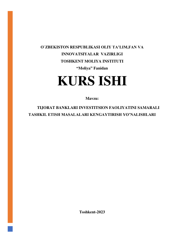  
 
 
 
O`ZBEKISTON RESPUBLIKASI OLIY TA’LIM,FAN VA 
INNOVATSIYALAR  VAZIRLIGI 
TOSHKENT MOLIYA INSTITUTI 
“Moliya” Fanidan 
KURS ISHI 
Mavzu: 
TIJORAT BANKLARI INVESTITSION FAOLIYATINI SAMARALI 
TASHKIL ETISH MASALALARI KENGAYTIRISH YO’NALISHLARI 
 
 
 
 
 
 
 
 
 
 
 
 
 
Toshkent-2023 
 
