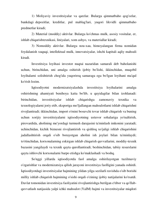 9 
 
1) Moliyaviy investitsiyalar va qarzlar. Bularga qimmatbaho qog'ozlar, 
bankdagi depozitlar, kreditlar, pul mablag'lari, yuqori likvidli qimmatbaho 
predmetlar kiradi;  
2) Material (moddiy) aktivlar. Bularga ko'chmas mulk, asosiy vositalar, er, 
ishlab chiqarish texnikasi, liniyalari, xom ashyo, va materiallar kiradi;  
3) Nomoddiy aktivlar. Bularga nou-xau, himoyalangan firma nomidan 
foydalanish xuquqi, intellektual mulk, innovatsiyalar, ishchi kapitali aqliy mahsuli 
kiradi. 
Investitsiya loyihasi investor nuqtai nazaridan samarali deb baholanishi 
uchun, birinchidan, uni amalga oshirish ijobiy bo'lishi, ikkinchidan, muqobil 
loyihalarni solishtirish chog'ida yuqoriroq samaraga ega bo'lgan loyihani ma'qul 
ko'rish lozim. 
Iqtisodiyotni 
modernizatsiyalashda 
investitsiya 
loyihalarini 
amalga 
oshirishning ahamiyati benihoya katta bo'lib, u quyidagilar bilan izohlanadi: 
birinchidan, 
investitsiyalar 
ishlab 
chiqarishga 
zamonaviy 
texnika 
va 
texnologiyalarni joriy etib, eksportga mo'ljallangan mahsulotlarni ishlab chiqarishni 
rivojlantiradi; ikkinchidan, import o'rnini bosuvchi tovar ishlab chiqarish va buning 
uchun xorijiy investitsiyalarni iqtisodiyotning ustuvor sohalariga yo'naltirish, 
pirovardida, aholining me'yordagi turmush darajasini ta'minlash imkonini yaratadi; 
uchinchidan, kichik biznesni rivojlantirish va qishloq xo'jaligi ishlab chiqarishini 
jadallashtirish orqali o'sib borayotgan aholini ish joylari bilan ta'minlaydi; 
to'rtinchidan, korxonalarning eskirgan ishlab chiqarish quvvatlarini, moddiy-texnik 
bazasini yangilaydi va texnik qayta qurollantiradi; beshinchidan, tabiiy resurslarni 
qayta ishlovchi korxonalarni barpo etishga ko'maklashadi va boshq. 
So'nggi yillarda iqtisodiyotda faol amalga oshirilayotgan tuzilmaviy 
o'zgarishlar va modernizatsiya qilish jarayoni investitsiya faolligini yanada oshirdi. 
Iqtisodiyotdagi investitsiyalar hajmining yildan-yilga sezilarli ravishda o'sib borishi 
milliy ishlab chiqarish hajmining o'sishi orqali o'zining ijobiy natijalarini ko'rsatdi. 
Davlat tomonidan investitsiya faoliyatini rivojlantirishga berilgan e'tibor va qo'llab-
quvvatlash natijasida yalpi ichki mahsulot (YaIM) hajmi va investitsiyalar miqdori 
