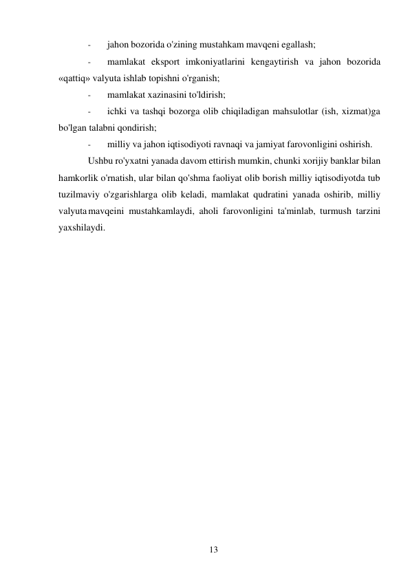 13 
 
- 
jahon bozorida o'zining mustahkam mavqeni egallash; 
- 
mamlakat eksport imkoniyatlarini kengaytirish va jahon bozorida 
«qattiq» valyuta ishlab topishni o'rganish; 
- 
mamlakat xazinasini to'ldirish; 
- 
ichki va tashqi bozorga olib chiqiladigan mahsulotlar (ish, xizmat)ga 
bo'lgan talabni qondirish; 
- 
milliy va jahon iqtisodiyoti ravnaqi va jamiyat farovonligini oshirish. 
Ushbu ro'yxatni yanada davom ettirish mumkin, chunki xorijiy banklar bilan 
hamkorlik o'rnatish, ular bilan qo'shma faoliyat olib borish milliy iqtisodiyotda tub 
tuzilmaviy o'zgarishlarga olib keladi, mamlakat qudratini yanada oshirib, milliy 
valyuta mavqeini mustahkamlaydi, aholi farovonligini ta'minlab, turmush tarzini 
yaxshilaydi. 
 
 
 
 
 
 
 
 
 
 
 
 
 
 
 
 

