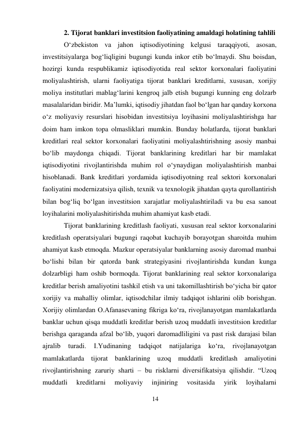 14 
 
2. Tijorat banklari investitsion faoliyatining amaldagi holatining tahlili 
Oʻzbekiston va jahon iqtisodiyotining kelgusi taraqqiyoti, asosan, 
investitsiyalarga bogʻliqligini bugungi kunda inkor etib boʻlmaydi. Shu boisdan, 
hozirgi kunda respublikamiz iqtisodiyotida real sektor korxonalari faoliyatini 
moliyalashtirish, ularni faoliyatiga tijorat banklari kreditlarni, xususan, xorijiy 
moliya institutlari mablagʻlarini kengroq jalb etish bugungi kunning eng dolzarb 
masalalaridan biridir. Ma’lumki, iqtisodiy jihatdan faol boʻlgan har qanday korxona 
oʻz moliyaviy resurslari hisobidan investitsiya loyihasini moliyalashtirishga har 
doim ham imkon topa olmasliklari mumkin. Bunday holatlarda, tijorat banklari 
kreditlari real sektor korxonalari faoliyatini moliyalashtirishning asosiy manbai 
boʻlib maydonga chiqadi. Tijorat banklarining kreditlari har bir mamlakat 
iqtisodiyotini rivojlantirishda muhim rol oʻynaydigan moliyalashtirish manbai 
hisoblanadi. Bank kreditlari yordamida iqtisodiyotning real sektori korxonalari 
faoliyatini modernizatsiya qilish, texnik va texnologik jihatdan qayta qurollantirish 
bilan bogʻliq boʻlgan investitsion xarajatlar moliyalashtiriladi va bu esa sanoat 
loyihalarini moliyalashitirishda muhim ahamiyat kasb etadi. 
Tijorat banklarining kreditlash faoliyati, xususan real sektor korxonalarini 
kreditlash operatsiyalari bugungi raqobat kuchayib borayotgan sharoitda muhim 
ahamiyat kasb etmoqda. Mazkur operatsiyalar banklarning asosiy daromad manbai 
boʻlishi bilan bir qatorda bank strategiyasini rivojlantirishda kundan kunga 
dolzarbligi ham oshib bormoqda. Tijorat banklarining real sektor korxonalariga 
kreditlar berish amaliyotini tashkil etish va uni takomillashtirish boʻyicha bir qator 
xorijiy va mahalliy olimlar, iqtisodchilar ilmiy tadqiqot ishlarini olib borishgan. 
Xorijiy olimlardan O.Afanasevaning fikriga koʻra, rivojlanayotgan mamlakatlarda 
banklar uchun qisqa muddatli kreditlar berish uzoq muddatli investitsion kreditlar 
berishga qaraganda afzal boʻlib, yuqori daromadliligini va past risk darajasi bilan 
ajralib 
turadi. 
I.Yudinaning 
tadqiqot 
natijalariga 
koʻra, 
rivojlanayotgan 
mamlakatlarda tijorat banklarining uzoq muddatli kreditlash amaliyotini 
rivojlantirishning zaruriy sharti – bu risklarni diversifikatsiya qilishdir. “Uzoq 
muddatli 
kreditlarni 
moliyaviy 
injiniring 
vositasida 
yirik 
loyihalarni 
