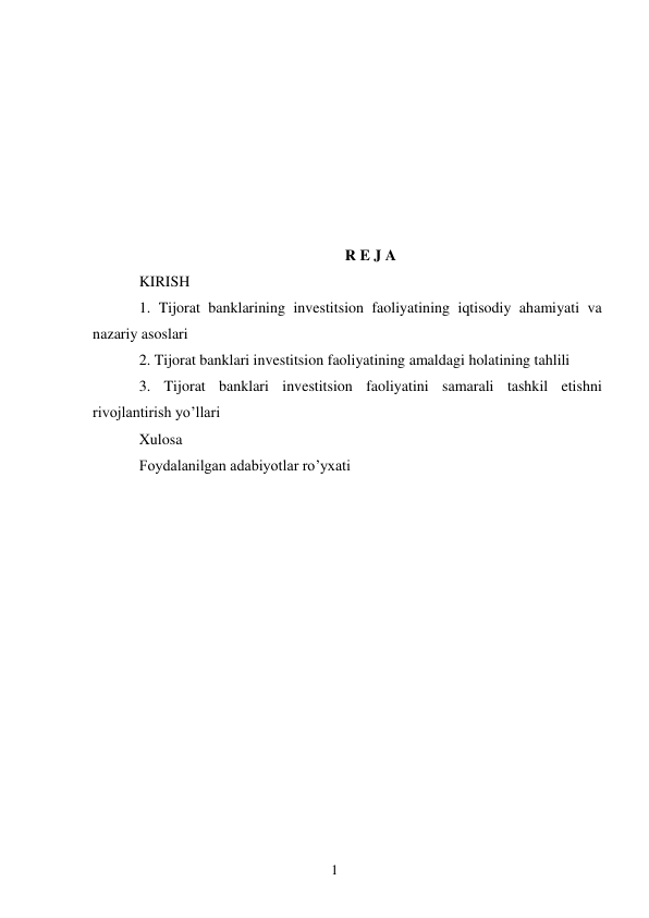 1 
 
 
 
 
 
 
 
 
R E J A 
KIRISH 
1. Tijorat banklarining investitsion faoliyatining iqtisodiy ahamiyati va 
nazariy asoslari  
2. Tijorat banklari investitsion faoliyatining amaldagi holatining tahlili  
3. Tijorat banklari investitsion faoliyatini samarali tashkil etishni 
rivojlantirish yo’llari 
Xulosa 
Fоydalanilgan adabiyotlar ro’yхati 
 
 
