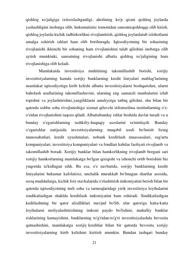 21 
 
qishloq xo'jaligiga ixtisoslashganligi, aholining ko'p qismi qishloq joylarda 
yashashligini inobatga olib, hukumatimiz tomonidan sanoatni qishloqqa olib kirish, 
qishloq joylarda kichik tadbirkorlikni rivojlantirish, qishloq joylarda tub islohotlarni 
amalga oshirish ishlari ham olib borilmoqda. Iqtisodiyotning bir sohasining 
rivojlanishi ikkinchi bir sohaning ham rivojlanishini talab qilishini inobatga olib 
aytish mumkinki, sanoatning rivojlanishi albatta qishloq xo'jaligining ham 
rivojlanishiga olib keladi. 
Mamlakatda 
investitsiya 
muhitining 
takomillashib 
borishi, 
xorijiy 
investitsiyalarning hamda xorijiy banklarning kredit liniyalari mablag'larining 
mamlakat iqtisodiyotiga kirib kelishi albatta investitsiyalarni boshqarishni, ularni 
baholash usullarining takomillashuvini, ularning eng samarali manbalarini izlab 
topishni va joylashtirishni, yangiliklarni amaliyotga tatbiq qilishni, shu bilan bir 
qatorda ushbu soha rivojlanishiga xizmat qiluvchi infratuzilma institutlarning o'z-
o'zidan rivojlanishini taqozo qiladi. Albatta bunday ishlar boshida davlat turadi va u 
bunday 
o'zgarishlarning 
tashkiliy-huquqiy 
asoslarini 
ta'minlaydi. 
Bunday 
o'zgarishlar 
natijasida 
investitsiyalarning 
muqobil 
usuli 
bo'lmish 
lizing 
munosabatlari, kredit uyushmalari, nobank kreditlash muassasalari, sug'urta 
kompaniyalari, investitsiya kompaniyalari va fondlari kabilar faoliyati rivojlanib va 
takomillashib boradi. Xorijiy banklar bilan hamkorlikning rivojlanib borgani sari 
xorijiy hamkorlarning mamlakatga bo'lgan qiziqishi va ishonchi ortib borishini biz 
yuqorida ta'kidlagan edik. Bu esa, o'z navbatida, xorijiy banklarning kredit 
liniyalarini hukumat kafolatisiz, unchalik murakkab bo'lmagan shartlar asosida, 
uzoq muddatlarga, kichik foiz stavkalarida o'zlashtirish imkoniyatini berish bilan bir 
qatorda iqtisodiyotning turli soha va tarmoqlaridagi yirik investitsiya loyihalarini 
sindikatlashgan shaklda kreditlash imkoniyatini ham oshiradi. Sindikatlashgan 
keditlashning bir qator afzalliklari mavjud bo'lib, ular qatoriga katta-katta 
loyihalarni moliyalashtirishning imkoni paydo bo'lishini, mahalliy banklar 
risklarining kamayishini, banklarning to'g'ridan-to'g'ri investitsiyalashda bevosita 
qatnashishini, mamlakatga xorijiy kreditlar bilan bir qatorda bevosita xorijiy 
investitsiyalarning kirib kelishini kiritish mumkin. Bundan tashqari bunday 
