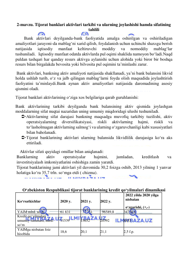  
 
2-mavzu. Tijorat banklari aktivlari tarkibi va ularning joylashishi hamda sifatining 
tahlili 
        Bank aktivlari deyilganda-bank faoliyatida amalga oshirilgan va oshiriladigan 
amaliyotlari jarayoni-da mablag‘ni xarid qilish, foydalanish uchun uchinchi shaxsga berish 
natijasida 
iqtisodiy 
manfaat 
keltiruvchi 
moddiy 
va 
nomoddiy 
mablag‘lar 
tushuniladi.   Iqtisodiy manfaat odatda aktivlarda pul oqimi shaklida namoyon bo‘ladi.Naqd 
puldan tashqari har qanday resurs aktivga aylanishi uchun alohida yoki biror bir boshqa 
resurs bilan birgalakda bevosita yoki bilvosita pul oqimini ta’minlashi zarur. 
 Bank aktivlari, bankning aktiv amaliyoti natijasida shakllanadi, ya’ni bank balansini likvid 
holda ushlab turib, o‘z va jalb qilingan mablag‘larni foyda olish maqsadida joylashtirish 
faoliyatini ta’minlaydi.Bank aynan aktiv amaliyotlari natijasida daromadining asosiy 
qismini oladi. 
Tijorat banklari aktivlarining o‘ziga xos belgilariga qarab guruhlanishi: 
Bank aktivlarining tarkibi deyilganda bank balansining aktiv qismida joylashgan 
moddalarning sifat nuqtai nazaridan uning umumiy miqdoridagi ulushi tushuniladi. 
Aktivlarning sifat darajasi bankning maqsadga muvofiq tarkibiy tuzilishi, aktiv 
operatsiyalarning 
diversifikatsiyasi, 
riskli 
aktivlarning 
hajmi, 
riskli 
va 
to‘lasholmagan aktivlarning salmog‘i va ularning o‘zgaruvchanligi kabi xususiyatlari 
bilan baholanadi. 
Tijorat banklarining aktivlari ularning balansida likvidlilik darajasiga ko‘ra aks 
ettiriladi. 
Aktivlar sifati quyidagi omillar bilan aniqlanadi: 
Banklarning 
aktiv 
operatsiyalar 
hajmini, 
jumladan, 
kreditlash 
va 
investitsiyalash imkoniyatlarini oshishiga zamin yaratdi. 
Tijorat banklarining jami aktivlari yil davomida 30,2 foizga oshib, 2013 yilning 1 yanvar 
holatiga ko‘ra 35,7 trln. so‘mga etdi ( chizma). 
  
O‘zbekiston Respublikasi tijorat banklarining kredit qo‘yilmalari dinamikasi 
Ko‘rsatkichlar 
2020 y. 
2021 y. 
2022 y. 
2022 yilda 2020 yilga 
nisbatan 
o‘zgarishi, (+,-) 
YAIM mlrd. so‘m 
61 831 
77 751 
96589,8 
34758,8 
Kredit qo‘yilmalari 
umumiy summasi, mlrd. 
so‘m 
11539 
15652 
20392 
8853 
YAIMga nisbatan foiz 
hisobida 
18,6 
20,1 
21,1 
2,5 f.p. 
