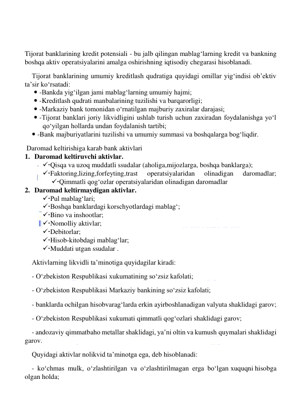  
 
 
Tijorat banklarining kredit potensiali - bu jalb qilingan mablag‘larning kredit va bankning 
boshqa aktiv operatsiyalarini amalga oshirishning iqtisodiy chegarasi hisoblanadi. 
Tijorat banklarining umumiy kreditlash qudratiga quyidagi omillar yig‘indisi ob’ektiv 
ta’sir ko‘rsatadi: 
  -Bankda yig‘ilgan jami mablag‘larning umumiy hajmi; 
  -Kreditlash qudrati manbalarining tuzilishi va barqarorligi; 
  -Markaziy bank tomonidan o‘rnatilgan majburiy zaxiralar darajasi; 
  -Tijorat banklari joriy likvidligini ushlab turish uchun zaxiradan foydalanishga yo‘l 
qo‘yilgan hollarda undan foydalanish tartibi; 
  -Bank majburiyatlarini tuzilishi va umumiy summasi va boshqalarga bog‘liqdir. 
 Daromad keltirishiga karab bank aktivlari 
1.     Daromad keltiruvchi aktivlar. 
Qisqa va uzoq muddatli ssudalar (aholiga,mijozlarga, boshqa banklarga); 
Faktoring,lizing,forfeyting,trast 
operatsiyalaridan 
olinadigan 
daromadlar; 
Qimmatli qog‘ozlar operatsiyalaridan olinadigan daromadlar 
2.     Daromad keltirmaydigan aktivlar. 
Pul mablag‘lari; 
Boshqa banklardagi korschyotlardagi mablag‘; 
Bino va inshootlar; 
Nomolliy aktivlar; 
Debitorlar; 
Hisob-kitobdagi mablag‘lar; 
Muddati utgan ssudalar . 
Aktivlarning likvidli ta’minotiga quyidagilar kiradi: 
- O‘zbekiston Respublikasi xukumatining so‘zsiz kafolati; 
- O‘zbekiston Respublikasi Markaziy bankining so‘zsiz kafolati; 
- banklarda ochilgan hisobvarag‘larda erkin ayirboshlanadigan valyuta shaklidagi garov; 
- O‘zbekiston Respublikasi xukumati qimmatli qog‘ozlari shaklidagi garov; 
- andozaviy qimmatbaho metallar shaklidagi, ya’ni oltin va kumush quymalari shaklidagi 
garov. 
Quyidagi aktivlar nolikvid ta’minotga ega, deb hisoblanadi: 
- ko‘chmas mulk, o‘zlashtirilgan va o‘zlashtirilmagan erga bo‘lgan xuquqni hisobga 
olgan holda; 
