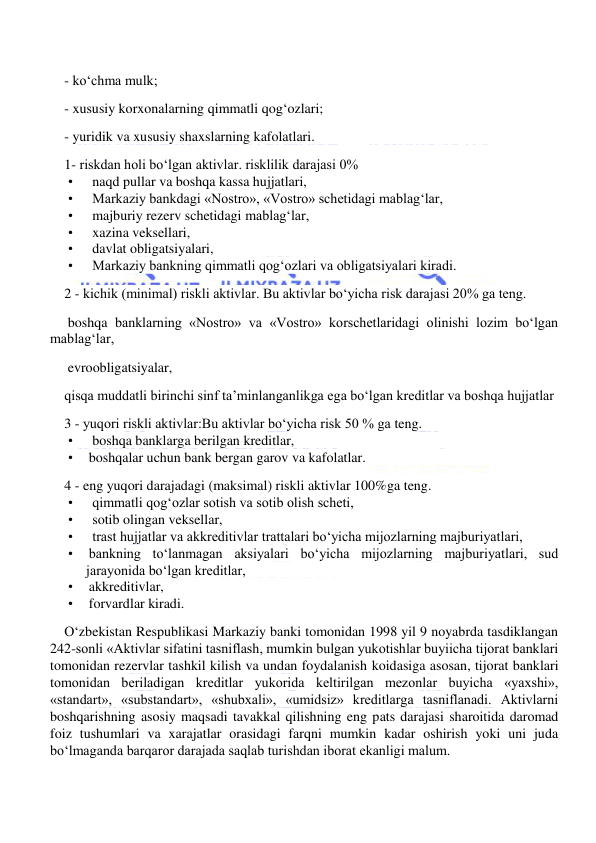  
 
- ko‘chma mulk; 
- xususiy korxonalarning qimmatli qog‘ozlari; 
- yuridik va xususiy shaxslarning kafolatlari. 
1- riskdan holi bo‘lgan aktivlar. risklilik darajasi 0% 
•          naqd pullar va boshqa kassa hujjatlari, 
•          Markaziy bankdagi «Nostro», «Vostro» schetidagi mablag‘lar, 
•          majburiy rezerv schetidagi mablag‘lar, 
•          xazina veksellari, 
•          davlat obligatsiyalari, 
•          Markaziy bankning qimmatli qog‘ozlari va obligatsiyalari kiradi. 
2 - kichik (minimal) riskli aktivlar. Bu aktivlar bo‘yicha risk darajasi 20% ga teng. 
 boshqa banklarning «Nostro» va «Vostro» korschetlaridagi olinishi lozim bo‘lgan 
mablag‘lar, 
 evroobligatsiyalar, 
qisqa muddatli birinchi sinf ta’minlanganlikga ega bo‘lgan kreditlar va boshqa hujjatlar 
3 - yuqori riskli aktivlar:Bu aktivlar bo‘yicha risk 50 % ga teng. 
•          boshqa banklarga berilgan kreditlar, 
•         boshqalar uchun bank bergan garov va kafolatlar. 
4 - eng yuqori darajadagi (maksimal) riskli aktivlar 100%ga teng. 
•          qimmatli qog‘ozlar sotish va sotib olish scheti, 
•          sotib olingan veksellar, 
•          trast hujjatlar va akkreditivlar trattalari bo‘yicha mijozlarning majburiyatlari, 
•         bankning to‘lanmagan aksiyalari bo‘yicha mijozlarning majburiyatlari, sud 
jarayonida bo‘lgan kreditlar, 
•         akkreditivlar, 
•         forvardlar kiradi. 
O‘zbekistan Respublikasi Markaziy banki tomonidan 1998 yil 9 noyabrda tasdiklangan 
242-sonli «Aktivlar sifatini tasniflash, mumkin bulgan yukotishlar buyiicha tijorat banklari 
tomonidan rezervlar tashkil kilish va undan foydalanish koidasiga asosan, tijorat banklari 
tomonidan beriladigan kreditlar yukorida keltirilgan mezonlar buyicha «yaxshi», 
«standart», «substandart», «shubxali», «umidsiz» kreditlarga tasniflanadi. Aktivlarni 
boshqarishning asosiy maqsadi tavakkal qilishning eng pats darajasi sharoitida daromad 
foiz tushumlari va xarajatlar orasidagi farqni mumkin kadar oshirish yoki uni juda 
bo‘lmaganda barqaror darajada saqlab turishdan iborat ekanligi malum. 
