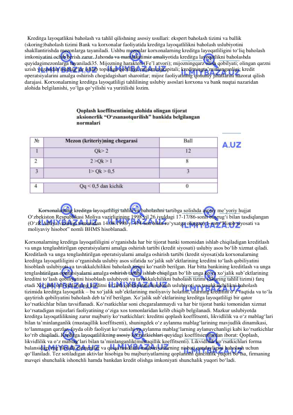  
 
  Kreditga layoqatlikni baholash va tahlil qilishning asosiy usullari: ekspert baholash tizimi va ballik 
(skoring)baholash tizimi Bank va korxonalar faoliyatida kreditga layoqatlilikni baholash uslubiyotini 
shakllantirishda mezonlarga tayaniladi. Ushbu mezonlar korxonalarning kreditga layoqatliligini to‘liq baholash 
imkoniyatini ochib berish zarur. Jahonda va mamlakatimiz amaliyotida kreditga layoqatlikni baholashda 
quyidagimezonlarga tayaniladi35. Mijozning harakteri (Fe’l atvori); mijozningqarz olish qobilyati; olingan qarzni 
uzish yuzasidan mablag‘lar ishlab topishga qobilligi; mijozningkapitali; kreditningta’minlanganligi; kredit 
operatsiyalarini amalga oshirish chogidagishart sharoitlar; mijoz faoliyatining qonuniy jihatlarini nazorat qilish 
darajasi. Korxonalarning kreditga layoqatliligi tahlilining uslubiy asoslari korxona va bank nuqtai nazaridan 
alohida belgilanishi, yo‘lga qo‘yilishi va yuritilishi lozim.  
  
 
 
 
Korxonalarning kreditga layoqatliligi tahlili va baholashni tartibga solishda asosiy me’yoriy hujjat 
O‘zbekiston Respublikasi Moliya vazirligining 1998 yil 26 iyuldagi 17-17/86-sonli buyrug‘i bilan tasdiqlangan 
(O‘zR Adliya vazirligi tomonidan 14.08.1998 y. 474-son bilan ro‘yxatga olingan) 1-son-“Hisob siyosati va 
moliyaviy hisobot” nomli BHMS hisoblanadi. 
 
Korxonalarning kreditga layoqatliligini o‘rganishda har bir tijorat banki tomonidan ishlab chiqiladigan kreditlash 
va unga tenglashtirilgan operatsiyalarni amalga oshirish tartibi (kredit siyosati) uslubiy asos bo‘lib xizmat qiladi. 
Kreditlash va unga tenglashtirilgan operatsiyalarni amalga oshirish tartibi (kredit siyosati)da korxonalarning 
kreditga layoqatliligini o‘rganishda uslubiy asos sifatida xo‘jalik sub’ektlarining kreditni to‘lash qobiliyatini 
hisoblash uslubiyoti va tavakkalchilikni baholash tizimi ko‘rsatib berilgan. Har bitta bankining kreditlash va unga 
tenglashtirilgan operatsiyalarni amalga oshirish tartibi ishlab chiqilgan bo‘lib unga ko‘ra xo‘jalik sub’ektlarining 
kreditni to‘lash qobiliyatini hisoblash uslubiyoti va tavakkalchilikni baholash tizimi (Skoring tahlil tizimi) farq 
etadi Xo‘jalik sub’ektlarining kreditni to‘lash qobiliyatini hisoblash uslubiyoti va tavakkalchilikni baholash 
tizimida kreditga layoqatlik – bu xo‘jalik sub’ektlarining moliyaviy holatini, ularning kreditini o‘z vaqtida va to‘la 
qaytirish qobiliyatini baholash deb ta’rif berilgan. Xo‘jalik sub’ektlarining kreditga layoqatliligi bir qator 
ko‘rsatkichlar bilan tavsiflanadi. Ko‘rsatkichlar soni chegaralanmaydi va har bir tijorat banki tomonidan xizmat 
ko‘rsatadigan mijozlari faoliyatining o‘ziga xos tomonlaridan kelib chiqib belgilanadi. Mazkur uslubiyotda 
kreditga layoqatlilikning zarur majburiy ko‘rsatkichlari: kreditni qoplash koeffitsenti, likvidlilik va o‘z mablag‘lari 
bilan ta’minlanganlik (mustaqillik koeffitsenti), shuningdek o‘z aylanma mablag‘larining mavjudlik dinamikasi, 
to‘lanmagan qarzlar, foyda olib faoliyat ko‘rsatishi va aylanma mablag‘larning aylanuvchanligi kabi ko‘rsatkichlar 
ko‘rib chiqiladi. Kreditga layoqatlilikning asosiy ko‘rsatkichlari quyidagi koeffitsientlardan iborat: Qoplash, 
likvidlilik va o‘z mablag‘lari bilan ta’minlanganlik(mustaqillik koeffitsenti). Likvidlilik ko‘rsatkichlari forma 
balansidagi eng likvidli elementlar va qisqa muddatli majburiyatlarning nisbati qandayligini baholash uchun 
qo‘llaniladi. Tez sotiladigan aktivlar hisobiga bu majburiyatlarning qoplanishi qanchalik yuqori bo‘lsa, firmaning 
mavqei shunchalik ishonchli hamda bankdan kredit olishga imkoniyati shunchalik yuqori bo‘ladi. 
 
 
