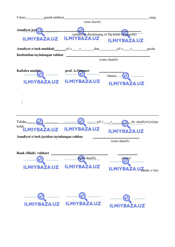  
 
5-kurs 
guruh talabasi 
ning 
(ismi-sharifi) 
 
Amaliyot joyi     
 
(amaliyot obyektining to‘liq nomi va manzili) 
 
 
 
Amaliyot o‘tash muddati 
yil « 
» 
dan 
yil « 
» 
gacha 
Institutdan tayinlangan rahbar     
 
(ismi-sharifi) 
 
Kafedra mudiri 
prof. A.Omonov 
  
 
(imzo) 
 
 
 
 
 
 
 
 
 
 
 
 
Talaba   
 
  
yil « 
» 
da amaliyot joyiga 
keldi. 
 
Amaliyot o‘tash joyidan tayinlangan rahbar 
  
 
(ismi-sharifi) 
 
 
Bank (filiali) rahbari    
 
  
 
(ismi-sharifi) 
(imzo) 
 
 
(muhr o‘rni) 
