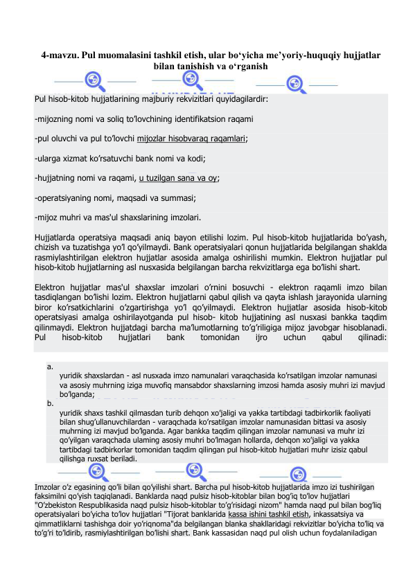  
 
4-mavzu. Pul muomalasini tashkil etish, ular bo‘yicha me’yoriy-huquqiy hujjatlar 
bilan tanishish va o‘rganish  
 
Pul hisob-kitob hujjatlarining majburiy rekvizitlari quyidagilardir: 
-mijozning nomi va soliq to’lovchining identifikatsion raqami 
-pul oluvchi va pul to’lovchi mijozlar hisobvaraq raqamlari; 
-ularga xizmat ko’rsatuvchi bank nomi va kodi; 
-hujjatning nomi va raqami, u tuzilgan sana va oy; 
-operatsiyaning nomi, maqsadi va summasi; 
-mijoz muhri va mas'ul shaxslarining imzolari. 
Hujjatlarda operatsiya maqsadi aniq bayon etilishi lozim. Pul hisob-kitob hujjatlarida bo’yash, 
chizish va tuzatishga yo’l qo’yilmaydi. Bank operatsiyalari qonun hujjatlarida belgilangan shaklda 
rasmiylashtirilgan elektron hujjatlar asosida amalga oshirilishi mumkin. Elektron hujjatlar pul 
hisob-kitob hujjatlarning asl nusxasida belgilangan barcha rekvizitlarga ega bo’lishi shart. 
Elektron hujjatlar mas'ul shaxslar imzolari o’rnini bosuvchi - elektron raqamli imzo bilan 
tasdiqlangan bo’lishi lozim. Elektron hujjatlarni qabul qilish va qayta ishlash jarayonida ularning 
biror ko’rsatkichlarini o’zgartirishga yo’l qo’yilmaydi. Elektron hujjatlar asosida hisob-kitob 
operatsiyasi amalga oshirilayotganda pul hisob- kitob hujjatining asl nusxasi bankka taqdim 
qilinmaydi. Elektron hujjatdagi barcha ma’lumotlarning to’g’riligiga mijoz javobgar hisoblanadi.   
Pul 
hisob-kitob 
hujjatlari 
bank 
tomonidan 
ijro 
uchun 
qabul 
qilinadi: 
 
a.  
yuridik shaxslardan - asl nusxada imzo namunalari varaqchasida ko’rsatilgan imzolar namunasi 
va asosiy muhrning iziga muvofiq mansabdor shaxslarning imzosi hamda asosiy muhri izi mavjud 
bo’lganda; 
b.  
yuridik shaxs tashkil qilmasdan turib dehqon xo’jaligi va yakka tartibdagi tadbirkorlik faoliyati 
bilan shug’ullanuvchilardan - varaqchada ko’rsatilgan imzolar namunasidan bittasi va asosiy 
muhrning izi mavjud bo’lganda. Agar bankka taqdim qilingan imzolar namunasi va muhr izi 
qo’yilgan varaqchada ulaming asosiy muhri bo’lmagan hollarda, dehqon xo’jaligi va yakka 
tartibdagi tadbirkorlar tomonidan taqdim qilingan pul hisob-kitob hujjatlari muhr izisiz qabul 
qilishga ruxsat beriladi. 
 
Imzolar o’z egasining qo’li bilan qo’yilishi shart. Barcha pul hisob-kitob hujjatlarida imzo izi tushirilgan 
faksimilni qo’yish taqiqlanadi. Banklarda naqd pulsiz hisob-kitoblar bilan bog’iq to’lov hujjatlari 
"O’zbekiston Respublikasida naqd pulsiz hisob-kitoblar to’g’risidagi nizom" hamda naqd pul bilan bog’liq 
operatsiyalari bo’yicha to’lov hujjatlari "Tijorat banklarida kassa ishini tashkil etish, inkassatsiya va 
qimmatliklarni tashishga doir yo’riqnoma"da belgilangan blanka shakllaridagi rekvizitlar bo’yicha to’liq va 
to’g’ri to’ldirib, rasmiylashtirilgan bo’lishi shart. Bank kassasidan naqd pul olish uchun foydalaniladigan 
