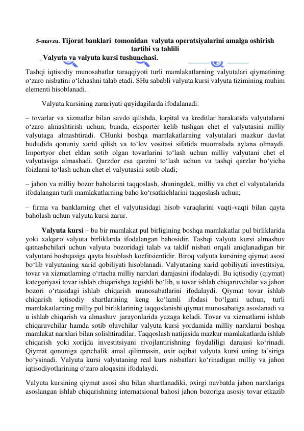  
 
5-mavzu. Tijorat banklari  tomonidan  valyuta operatsiyalarini amalga oshirish 
tartibi va tahlili 
Valyuta va valyuta kursi tushunchasi. 
Tashqi iqtisodiy munosabatlar taraqqiyoti turli mamlakatlarning valyutalari qiymatining 
o‘zaro nisbatini o‘lchashni talab etadi. SHu sababli valyuta kursi valyuta tizimining muhim 
elementi hisoblanadi. 
         Valyuta kursining zaruriyati quyidagilarda ifodalanadi: 
– tovarlar va xizmatlar bilan savdo qilishda, kapital va kreditlar harakatida valyutalarni 
o‘zaro almashtirish uchun; bunda, eksporter kelib tushgan chet el valyutasini milliy 
valyutaga almashtiradi. CHunki boshqa mamlakatlarning valyutalari mazkur davlat 
hududida qonuniy xarid qilish va to‘lov vositasi sifatida muomalada aylana olmaydi. 
Importyor chet eldan sotib olgan tovarlarini to‘lash uchun milliy valyutani chet el 
valyutasiga almashadi. Qarzdor esa qarzini to‘lash uchun va tashqi qarzlar bo‘yicha 
foizlarni to‘lash uchun chet el valyutasini sotib oladi; 
– jahon va milliy bozor baholarini taqqoslash, shuningdek, milliy va chet el valyutalarida 
ifodalangan turli mamlakatlarning baho ko‘rsatkichlarini taqqoslash uchun; 
– firma va banklarning chet el valyutasidagi hisob varaqlarini vaqti-vaqti bilan qayta 
baholash uchun valyuta kursi zarur. 
         Valyuta kursi – bu bir mamlakat pul birligining boshqa mamlakatlar pul birliklarida 
yoki xalqaro valyuta birliklarda  ifodalangan bahosidir. Tashqi valyuta kursi almashuv 
qatnashchilari uchun valyuta bozoridagi talab va taklif nisbati orqali aniqlanadigan bir 
valyutani boshqasiga qayta hisoblash koefitsientidir. Biroq valyuta kursining qiymat asosi 
bo‘lib valyutaning xarid qobiliyati hisoblanadi. Valyutaning xarid qobiliyati investitsiya, 
tovar va xizmatlarning o‘rtacha milliy narxlari darajasini ifodalaydi. Bu iqtisodiy (qiymat) 
kategoriyasi tovar ishlab chiqarishga tegishli bo‘lib, u tovar ishlab chiqaruvchilar va jahon 
bozori o‘rtasidagi  ishlab chiqarish munosabatlarini ifodalaydi. Qiymat tovar ishlab 
chiqarish iqtisodiy shartlarining keng ko‘lamli ifodasi bo‘lgani uchun, turli 
mamlakatlarning milliy pul birliklarining taqqoslanishi qiymat munosabatiga asoslanadi va 
u ishlab chiqarish va almashuv  jarayonlarida yuzaga keladi. Tovar va xizmatlarni ishlab 
chiqaruvchilar hamda sotib oluvchilar valyuta kursi yordamida milliy narxlarni boshqa 
mamlakat narxlari bilan solishtiradilar. Taqqoslash natijasida mazkur mamlakatlarda ishlab 
chiqarish yoki  xorijda investitsiyani rivojlantirishning foydaliligi darajasi ko‘rinadi. 
Qiymat qonuniga qanchalik amal qilinmasin, oxir oqibat valyuta kursi uning ta’siriga 
bo‘ysinadi. Valyuta kursi valyutaning real kurs nisbatlari ko‘rinadigan milliy va jahon 
iqtisodiyotlarining o‘zaro aloqasini ifodalaydi. 
Valyuta kursining qiymat asosi shu bilan shartlanadiki, oxirgi navbatda jahon narxlariga 
asoslangan ishlab chiqarishning internatsional bahosi jahon bozoriga asosiy tovar etkazib 
