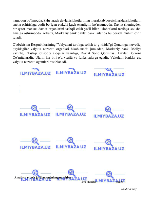  
 
namoyon bo‘lmoqda. SHu tarzda davlat islohotlarining murakkab bosqichlarida islohotlarni 
ancha oshirishga qodir bo‘lgan etakchi kuch ekanligini ko‘rsatmoqda. Davlat shuningdek, 
bir qator maxsus davlat organlarini tashqil etish yo‘li bilan islohotlarni tartibga solishni 
amalga oshirmoqda. Albatta, Markaziy bank davlat banki sifatida bu borada muhim o‘rin 
tutadi. 
O‘zbekiston Respublikasining ”Valyutani tartibga solish to‘g‘risida”gi Qonuniga muvofiq, 
quyidagilar valyuta nazorati organlari hisoblanadi: jumladan, Markaziy bank, Moliya 
vazirligi, Tashqi iqtisodiy aloqalar vazirligi, Davlat Soliq Qo‘mitasi, Davlat Bojxona 
Qo‘mitalaridir. Ularni har biri o‘z vazifa va funksiyalarga egadir. Vakolatli banklar esa 
valyuta nazorati agentlari hisoblanadi. 
 
 
 
 
 
 
 
 
 
 
 
 
 
 
 
 
     
 
 
 
 
 
 
 
Amaliyot o‘tash joyidan tayinlangan rahbar  
 
  
 
            (ismi-sharifi) 
(imzo) 
 
(muhr o‘rni) 

