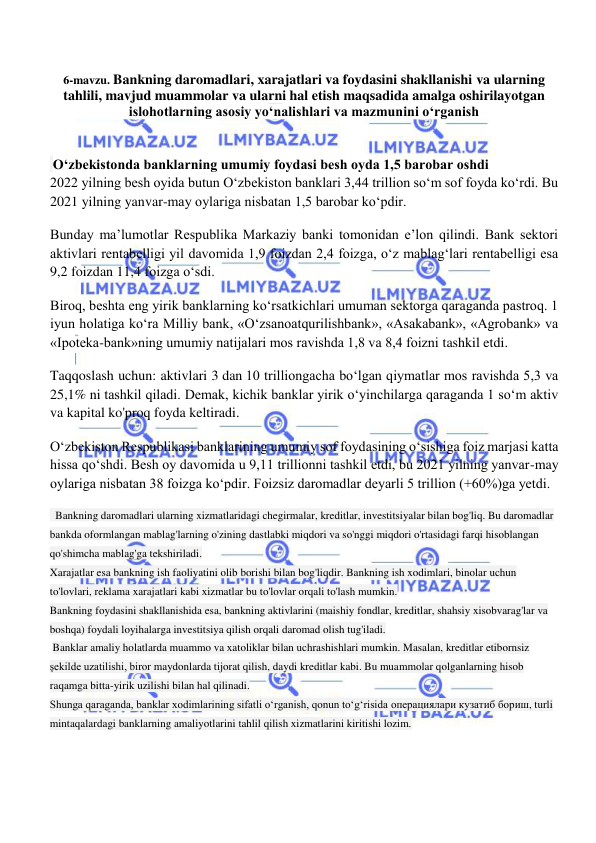  
 
6-mavzu. Bankning daromadlari, xarajatlari va foydasini shakllanishi va ularning 
tahlili, mavjud muammolar va ularni hal etish maqsadida amalga oshirilayotgan 
islohotlarning asosiy yo‘nalishlari va mazmunini o‘rganish 
 
 
 O‘zbekistonda banklarning umumiy foydasi besh oyda 1,5 barobar oshdi 
2022 yilning besh oyida butun O‘zbekiston banklari 3,44 trillion so‘m sof foyda ko‘rdi. Bu 
2021 yilning yanvar-may oylariga nisbatan 1,5 barobar ko‘pdir.  
Bunday ma’lumotlar Respublika Markaziy banki tomonidan e’lon qilindi. Bank sektori 
aktivlari rentabelligi yil davomida 1,9 foizdan 2,4 foizga, o‘z mablag‘lari rentabelligi esa 
9,2 foizdan 11,4 foizga o‘sdi. 
Biroq, beshta eng yirik banklarning ko‘rsatkichlari umuman sektorga qaraganda pastroq. 1 
iyun holatiga ko‘ra Milliy bank, «O‘zsanoatqurilishbank», «Asakabank», «Agrobank» va 
«Ipoteka-bank»ning umumiy natijalari mos ravishda 1,8 va 8,4 foizni tashkil etdi.  
Taqqoslash uchun: aktivlari 3 dan 10 trilliongacha bo‘lgan qiymatlar mos ravishda 5,3 va 
25,1% ni tashkil qiladi. Demak, kichik banklar yirik o‘yinchilarga qaraganda 1 so‘m aktiv 
va kapital ko'proq foyda keltiradi.  
O‘zbekiston Respublikasi banklarining umumiy sof foydasining o‘sishiga foiz marjasi katta 
hissa qo‘shdi. Besh oy davomida u 9,11 trillionni tashkil etdi, bu 2021 yilning yanvar-may 
oylariga nisbatan 38 foizga ko‘pdir. Foizsiz daromadlar deyarli 5 trillion (+60%)ga yetdi. 
  Bankning daromadlari ularning xizmatlaridagi chegirmalar, kreditlar, investitsiyalar bilan bog'liq. Bu daromadlar 
bankda oformlangan mablag'larning o'zining dastlabki miqdori va so'nggi miqdori o'rtasidagi farqi hisoblangan 
qo'shimcha mablag'ga tekshiriladi. 
Xarajatlar esa bankning ish faoliyatini olib borishi bilan bog'liqdir. Bankning ish xodimlari, binolar uchun 
to'lovlari, reklama xarajatlari kabi xizmatlar bu to'lovlar orqali to'lash mumkin. 
Bankning foydasini shakllanishida esa, bankning aktivlarini (maishiy fondlar, kreditlar, shahsiy xisobvarag'lar va 
boshqa) foydali loyihalarga investitsiya qilish orqali daromad olish tug'iladi. 
 Banklar amaliy holatlarda muammo va xatoliklar bilan uchrashishlari mumkin. Masalan, kreditlar etibornsiz 
şekilde uzatilishi, biror maydonlarda tijorat qilish, daydi kreditlar kabi. Bu muammolar qolganlarning hisob 
raqamga bitta-yirik uzilishi bilan hal qilinadi. 
Shunga qaraganda, banklar xodimlarining sifatli o‘rganish, qonun to‘g‘risida операциялари кузатиб бориш, turli 
mintaqalardagi banklarning amaliyotlarini tahlil qilish xizmatlarini kiritishi lozim. 
