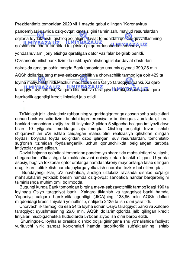  
 
Prezidentimiz tomonidan 2020 yil 1 mayda qabul qilingan “Koronavirus 
pandemiyasi davrida oziq-ovqat xavfsizligini ta'minlash, mavjud resurslardan 
oqilona foydalanish, qishloq xo‘jaligini davlat tomonidan qo‘llab-quvvatlashning 
qo‘shimcha chora-tadbirlari to‘g‘risida”gi qarordasohada zamonaviy 
yondashuvlarni joriy etishga qaratilgan qator vazifalar belgilab berildi. 
O‘zsanoatqurilishbank tizimida ushbuyo‘nalishdagi ishlar davlat dasturlari 
doirasida amalga oshirilmoqda.Bank tomonidan umumiy qiymati 390,25 mln. 
AQSh dollariga teng meva-sabzavotchilik va chorvachilik tarmog‘iga doir 429 ta 
loyiha moliyalashtirildi.Mazkur maqsadda esa Osiyo taraqqiyot banki, Xalqaro 
taraqqiyot uyushmasi, Xalqaro tiklanish va taraqqiyot banki, Yaponiya xalqaro 
hamkorlik agentligi kredit liniyalari jalb etildi. 
    Ta'kidlash joiz, davlatimiz rahbarining yuqoridagiqaroriga asosan soha sub'ektlari 
uchun bank va soliq tizimida alohidapreferensiyalar berilmoqda. Jumladan, tijorat 
banklari tomonidan xorijiy kredit liniyalar 3 yildan 5 yilgacha bo‘lgan imtiyozli davr 
bilan 10 yilgacha muddatga ajratilmoqda. Qishloq xo‘jaligi tovar ishlab 
chiqaruvchilari o‘zi ishlab chiqargan mahsulotini realizasiya qilishdan olingan 
foydasi bo‘yicha foyda solig‘idan ozod qilingan, suv resurslardan, tomchilatib 
sug‘orish tizimidan foydalanganlik uchun qonunchilikda belgilangan tartibda 
imtiyozlar qayd etilgan. 
    Davlat bojxona qo‘mitasi tomonidan pandemiya sharoitida mahsulotlarni yuklash, 
chegaradan o‘tkazishga ko‘maklashuvchi doimiy shtab tashkil etilgan. U yerda 
asosiy, bog‘ va tokzorlar qator oralariga hamda takroriy maydonlarga talab qilingan 
urug‘liklarni olib kelish hamda joylarga yetkazish choralari tezkor hal etilmoqda. 
    Bundayengilliklar, o‘z navbatida, aholiga uzluksiz ravishda qishloq xo‘jaligi 
mahsulotlarini yetkazib berish hamda oziq-ovqat sanoatida narxlar barqarorligini 
ta'minlashda muhim omil bo‘lmoqda. 
    Bugungi kunda Bank tomonidan birgina meva-sabzavotchilik tarmog‘idagi 196 ta 
loyihaga Osiyo taraqqiyot banki, Xalqaro tiklanish va taraqqiyot banki hamda 
Yaponiya xalqaro hamkorlik agentligi (JICA)ning 138,96 mln AQSh dollari 
miqdoridagi kredit liniyalari yo‘naltirilib, natijada 2425 ta ish o‘rni yaratildi. 
    Chorvachilik tarmog‘ida esa 54 ta loyiha uchun Osiyo taraqqiyot banki va Xalqaro 
taraqqiyot uyushmasining 26,0 mln. AQSh dollarimiqdorida jalb qilingan kredit 
liniyalari hisobigachekka hududlarda 570dan ziyod ish o‘rni barpo etildi. 
    Shuningdek, loyihalar orasida qishloq xo‘jaliginingana shu yo‘nalishida faoliyat 
yurituvchi yirik sanoat korxonalari hamda tadbirkorlik sub'ektlarining ishlab 
