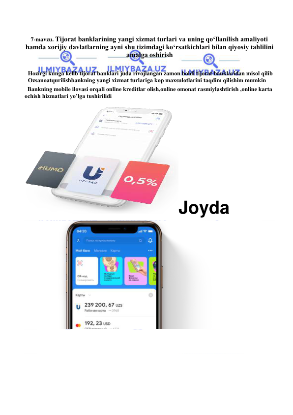 
 
7-mavzu. Tijorat banklarining yangi xizmat turlari va uning qo‘llanilish amaliyoti 
hamda xorijiy davlatlarning ayni shu tizimdagi ko‘rsatkichlari bilan qiyosiy tahlilini 
amalga oshirish 
 
Hozirgi kunga kelib tijorat banklari juda rivojlangan zamon boldi tijorat banklaridan misol qilib  
Ozsanoatqurilishbankning yangi xizmat turlariga kop maxsulotlarini taqdim qilishim mumkin  
  Bankning mobile ilovasi orqali online kreditlar olish,online omonat rasmiylashtirish ,online karta 
ochish hizmatlari yo’lga tushirilidi 
 
Joyda 
 
   
 
