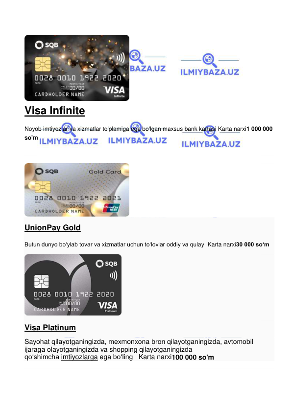  
 
 
Visa Infinite 
Noyob imtiyozlar va xizmatlar to'plamiga ega bo'lgan maxsus bank kartasi Karta narxi1 000 000 
so'm 
 
 
 
 
UnionPay Gold 
Butun dunyo bo‘ylab tovar va xizmatlar uchun to‘lovlar oddiy va qulay  Karta narxi30 000 so‘m 
 
Visa Platinum 
Sayohat qilayotganingizda, mexmonxona bron qilayotganingizda, avtomobil 
ijaraga olayotganingizda va shopping qilayotganingizda 
qoʻshimcha imtiyozlarga ega boʻling   Karta narxi100 000 so'm 
 
