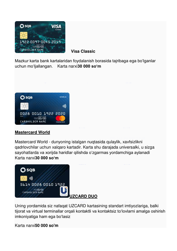  
 
     Visa Classic 
Mazkur karta bank kartalaridan foydalanish borasida tajribaga ega bo‘lganlar 
uchun mo‘ljallangan.    Karta narxi30 000 so‘m 
  
 
 
Mastercard World 
Mastercard World - dunyoning istalgan nuqtasida qulaylik, xavfsizlikni 
qadrlovchilar uchun xalqaro kartadir. Karta shu darajada universalki, u sizga 
sayohatlarda va xorijda haridlar qilishda o‘zgarmas yordamchiga aylanadi      
Karta narxi30 000 so‘m 
UZCARD DUO 
Uning yordamida siz nafaqat UZCARD kartasining standart imtiyozlariga, balki 
tijorat va virtual terminallar orqali kontaktli va kontaktsiz to‘lovlarni amalga oshirish 
imkoniyatiga ham ega bo‘lasiz 
Karta narxi50 000 so'm 
 
