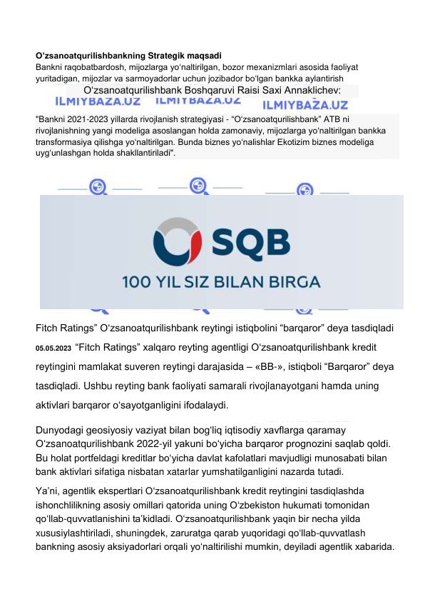  
 
O’zsanoatqurilishbankning Strategik maqsadi  
Bankni raqobatbardosh, mijozlarga yo‘naltirilgan, bozor mexanizmlari asosida faoliyat    
yuritadigan, mijozlar va sarmoyadorlar uchun jozibador bo‘lgan bankka aylantirish 
O‘zsanoatqurilishbank Boshqaruvi Raisi Saxi Annaklichev: 
"Bankni 2021-2023 yillarda rivojlanish strategiyasi - “O‘zsanoatqurilishbank” ATB ni 
rivojlanishning yangi modeliga asoslangan holda zamonaviy, mijozlarga yo‘naltirilgan bankka 
transformasiya qilishga yo‘naltirilgan. Bunda biznes yo‘nalishlar Ekotizim biznes modeliga 
uyg‘unlashgan holda shakllantiriladi". 
 
 
 
Fitch Ratings” Oʻzsanoatqurilishbank reytingi istiqbolini “barqaror” deya tasdiqladi 
05.05.2023  “Fitch Ratings” xalqaro reyting agentligi Oʻzsanoatqurilishbank kredit 
reytingini mamlakat suveren reytingi darajasida – «BB-», istiqboli “Barqaror” deya 
tasdiqladi. Ushbu reyting bank faoliyati samarali rivojlanayotgani hamda uning 
aktivlari barqaror oʻsayotganligini ifodalaydi. 
Dunyodagi geosiyosiy vaziyat bilan bogʻliq iqtisodiy xavflarga qaramay 
Oʻzsanoatqurilishbank 2022-yil yakuni boʻyicha barqaror prognozini saqlab qoldi. 
Bu holat portfeldagi kreditlar boʻyicha davlat kafolatlari mavjudligi munosabati bilan 
bank aktivlari sifatiga nisbatan xatarlar yumshatilganligini nazarda tutadi. 
Yaʼni, agentlik ekspertlari Oʻzsanoatqurilishbank kredit reytingini tasdiqlashda 
ishonchlilikning asosiy omillari qatorida uning Oʻzbekiston hukumati tomonidan 
qoʻllab-quvvatlanishini taʼkidladi. Oʻzsanoatqurilishbank yaqin bir necha yilda 
xususiylashtiriladi, shuningdek, zaruratga qarab yuqoridagi qoʻllab-quvvatlash 
bankning asosiy aksiyadorlari orqali yoʻnaltirilishi mumkin, deyiladi agentlik xabarida. 
