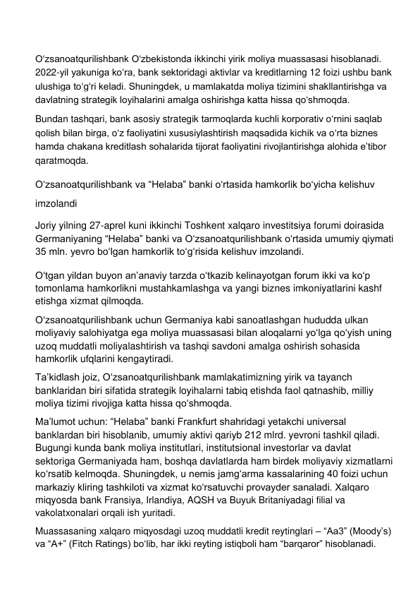  
 
Oʻzsanoatqurilishbank Oʻzbekistonda ikkinchi yirik moliya muassasasi hisoblanadi. 
2022-yil yakuniga koʻra, bank sektoridagi aktivlar va kreditlarning 12 foizi ushbu bank 
ulushiga toʻgʻri keladi. Shuningdek, u mamlakatda moliya tizimini shakllantirishga va 
davlatning strategik loyihalarini amalga oshirishga katta hissa qoʻshmoqda. 
Bundan tashqari, bank asosiy strategik tarmoqlarda kuchli korporativ oʻrnini saqlab 
qolish bilan birga, oʻz faoliyatini xususiylashtirish maqsadida kichik va oʻrta biznes 
hamda chakana kreditlash sohalarida tijorat faoliyatini rivojlantirishga alohida eʼtibor 
qaratmoqda. 
Oʻzsanoatqurilishbank va “Helaba” banki oʻrtasida hamkorlik boʻyicha kelishuv 
imzolandi 
Joriy yilning 27-aprel kuni ikkinchi Toshkent xalqaro investitsiya forumi doirasida 
Germaniyaning “Helaba” banki va Oʻzsanoatqurilishbank oʻrtasida umumiy qiymati 
35 mln. yevro boʻlgan hamkorlik toʻgʻrisida kelishuv imzolandi. 
Oʻtgan yildan buyon anʼanaviy tarzda oʻtkazib kelinayotgan forum ikki va koʻp 
tomonlama hamkorlikni mustahkamlashga va yangi biznes imkoniyatlarini kashf 
etishga xizmat qilmoqda. 
Oʻzsanoatqurilishbank uchun Germaniya kabi sanoatlashgan hududda ulkan 
moliyaviy salohiyatga ega moliya muassasasi bilan aloqalarni yoʻlga qoʻyish uning 
uzoq muddatli moliyalashtirish va tashqi savdoni amalga oshirish sohasida 
hamkorlik ufqlarini kengaytiradi. 
Taʼkidlash joiz, Oʻzsanoatqurilishbank mamlakatimizning yirik va tayanch 
banklaridan biri sifatida strategik loyihalarni tabiq etishda faol qatnashib, milliy 
moliya tizimi rivojiga katta hissa qoʻshmoqda. 
Maʼlumot uchun: “Helaba” banki Frankfurt shahridagi yetakchi universal 
banklardan biri hisoblanib, umumiy aktivi qariyb 212 mlrd. yevroni tashkil qiladi. 
Bugungi kunda bank moliya institutlari, institutsional investorlar va davlat 
sektoriga Germaniyada ham, boshqa davlatlarda ham birdek moliyaviy xizmatlarni 
koʻrsatib kelmoqda. Shuningdek, u nemis jamgʻarma kassalarining 40 foizi uchun 
markaziy kliring tashkiloti va xizmat koʻrsatuvchi provayder sanaladi. Xalqaro 
miqyosda bank Fransiya, Irlandiya, AQSH va Buyuk Britaniyadagi filial va 
vakolatxonalari orqali ish yuritadi. 
Muassasaning xalqaro miqyosdagi uzoq muddatli kredit reytinglari – “Aa3” (Moody’s) 
va “A+” (Fitch Ratings) boʻlib, har ikki reyting istiqboli ham “barqaror” hisoblanadi.  
