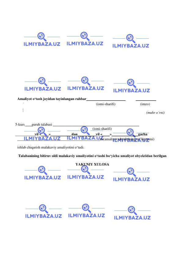  
 
 
 
 
 
 
 
 
 
 
 
 
 
 
Amaliyot o‘tash joyidan tayinlangan rahbar  
 
  
 
            (ismi-sharifi) 
(imzo) 
 
(muhr o‘rni) 
 
 
5-kurs ___guruh talabasi _______________________________________________ 
(ismi-sharifi) 
  
yil « 
» 
dan 
yil « 
» 
gacha 
  
                                                   da (amaliyot obyektining to‘liq nomi) 
 
ishlab chiqarish malakaviy amaliyotini o‘tadi. 
 
Talabanining bitiruv oldi malakaviy amaliyotini o‘tashi bo‘yicha amaliyot obyektidan  berilgan 
 
YAKUNIY XULOSA 
 
 
 
 
 
 
 
 
 
 
 
 
