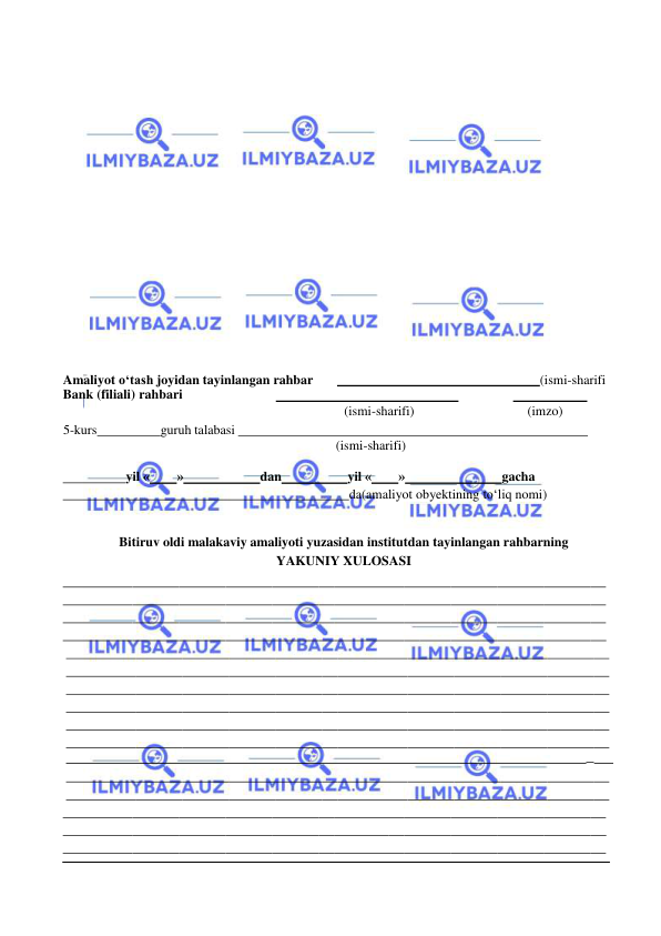  
 
 
 
 
 
 
 
 
 
 
 
 
 
 
 
Amaliyot o‘tash joyidan tayinlangan rahbar 
  
(ismi-sharifi 
Bank (filiali) rahbari 
  
 
  
 
(ismi-sharifi) 
(imzo) 
5-kurs 
guruh talabasi   
 
(ismi-sharifi) 
 
  
yil « 
» 
dan 
yil « 
» 
gacha 
                                                                                      da (amaliyot obyektining to‘liq nomi) 
 
 
Bitiruv oldi malakaviy amaliyoti yuzasidan institutdan tayinlangan rahbarning 
YAKUNIY XULOSASI 
 
 
 
 
 
 
 
 
 
 
  
_   
 
 
 
 
