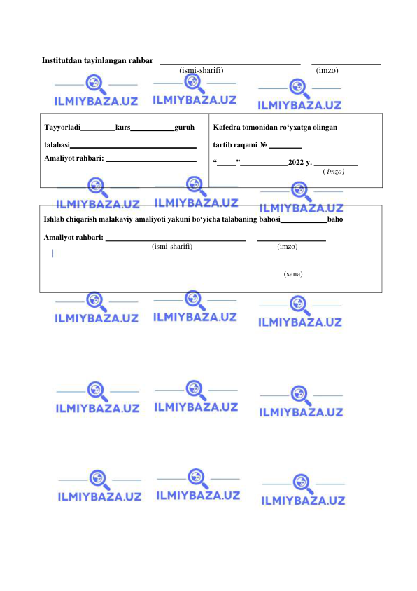  
 
Institutdan tayinlangan rahbar     
 
  
 
(ismi-sharifi) 
(imzo) 
 
 
 
 
 
 
Tayyorladi 
kurs 
guruh 
 
talabasi 
 
Amaliyot rahbari:   
 
 
Kafedra tomonidan ro‘yxatga olingan 
tartib raqami №   
 
“ 
” 
2022-y.   
 
( imzo) 
 
Ishlab chiqarish malakaviy amaliyoti yakuni bo‘yicha talabaning bahosi 
 baho 
Amaliyot rahbari:   
 
  
 
(ismi-sharifi) 
(imzo) 
 
 
(sana) 
