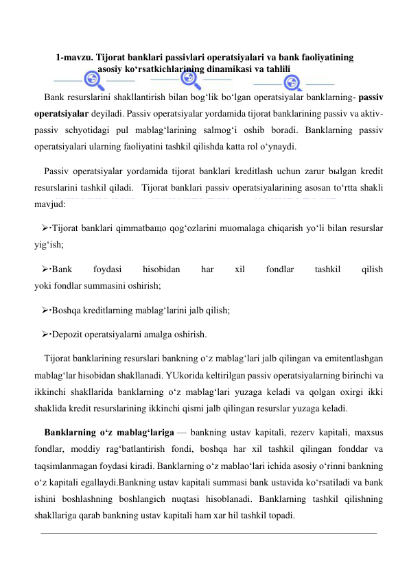  
 
1-mavzu. Tijorat banklari passivlari operatsiyalari va bank faoliyatining 
asosiy ko‘rsatkichlarining dinamikasi va tahlili 
 
Bank resurslarini shakllantirish bilan bog‘lik bo‘lgan operatsiyalar banklarning- passiv 
operatsiyalar deyiladi. Passiv operatsiyalar yordamida tijorat banklarining passiv va aktiv-
passiv schyotidagi pul mablag‘larining salmog‘i oshib boradi. Banklarning passiv 
operatsiyalari ularning faoliyatini tashkil qilishda katta rol o‘ynaydi. 
Passiv operatsiyalar yordamida tijorat banklari kreditlash uchun zarur bыlgan kredit 
resurslarini tashkil qiladi.   Tijorat banklari passiv operatsiyalarining asosan to‘rtta shakli 
mavjud: 
Tijorat banklari qimmatbaщo qog‘ozlarini muomalaga chiqarish yo‘li bilan resurslar 
yig‘ish; 
Bank 
foydasi 
hisobidan 
har 
xil 
fondlar 
tashkil 
qilish 
yoki fondlar summasini oshirish; 
Boshqa kreditlarning mablag‘larini jalb qilish; 
Depozit operatsiyalarni amalga oshirish. 
Tijorat banklarining resurslari bankning o‘z mablag‘lari jalb qilingan va emitentlashgan 
mablag‘lar hisobidan shakllanadi. YUkorida keltirilgan passiv operatsiyalarning birinchi va 
ikkinchi shakllarida banklarning o‘z mablag‘lari yuzaga keladi va qolgan oxirgi ikki 
shaklida kredit resurslarining ikkinchi qismi jalb qilingan resurslar yuzaga keladi. 
Banklarning o‘z mablag‘lariga — bankning ustav kapitali, rezerv kapitali, maxsus 
fondlar, moddiy rag‘batlantirish fondi, boshqa har xil tashkil qilingan fonddar va 
taqsimlanmagan foydasi kiradi. Banklarning o‘z mablao‘lari ichida asosiy o‘rinni bankning 
o‘z kapitali egallaydi.Bankning ustav kapitali summasi bank ustavida ko‘rsatiladi va bank 
ishini boshlashning boshlangich nuqtasi hisoblanadi. Banklarning tashkil qilishning 
shakllariga qarab bankning ustav kapitali ham xar hil tashkil topadi. 
