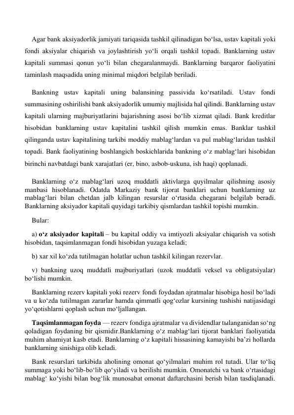  
 
Agar bank aksiyadorlik jamiyati tariqasida tashkil qilinadigan bo‘lsa, ustav kapitali yoki 
fondi aksiyalar chiqarish va joylashtirish yo‘li orqali tashkil topadi. Banklarning ustav 
kapitali summasi qonun yo‘li bilan chegaralanmaydi. Banklarning barqaror faoliyatini 
taminlash maqsadida uning minimal miqdori belgilab beriladi. 
Bankning ustav kapitali uning balansining passivida ko‘rsatiladi. Ustav fondi 
summasining oshirilishi bank aksiyadorlik umumiy majlisida hal qilindi. Banklarning ustav 
kapitali ularning majburiyatlarini bajarishning asosi bo‘lib xizmat qiladi. Bank kreditlar 
hisobidan banklarning ustav kapitalini tashkil qilish mumkin emas. Banklar tashkil 
qilinganda ustav kapitalining tarkibi moddiy mablag‘lardan va pul mablag‘laridan tashkil 
topadi. Bank faoliyatining boshlangich boskichlarida bankning o‘z mablag‘lari hisobidan 
birinchi navbatdagi bank xarajatlari (er, bino, asbob-uskuna, ish haqi) qoplanadi. 
Banklarning o‘z mablag‘lari uzoq muddatli aktivlarga quyilmalar qilishning asosiy 
manbasi hisoblanadi. Odatda Markaziy bank tijorat banklari uchun banklarning uz 
mablag‘lari bilan chetdan jalb kilingan resurslar o‘rtasida chegarani belgilab beradi. 
Banklarning aksiyador kapitali quyidagi tarkibiy qismlardan tashkil topishi mumkin. 
Bular: 
a) o‘z aksiyador kapitali – bu kapital oddiy va imtiyozli aksiyalar chiqarish va sotish 
hisobidan, taqsimlanmagan fondi hisobidan yuzaga keladi; 
b) xar xil ko‘zda tutilmagan holatlar uchun tashkil kilingan rezervlar. 
v) bankning uzoq muddatli majburiyatlari (uzok muddatli veksel va obligatsiyalar) 
bo‘lishi mumkin. 
Banklarning rezerv kapitali yoki rezerv fondi foydadan ajratmalar hisobiga hosil bo‘ladi 
va u ko‘zda tutilmagan zararlar hamda qimmatli qog‘ozlar kursining tushishi natijasidagi 
yo‘qotishlarni qoplash uchun mo‘ljallangan. 
Taqsimlanmagan foyda — rezerv fondiga ajratmalar va dividendlar tыlanganidan so‘ng 
qoladigan foydaning bir qismidir.Banklarning o‘z mablag‘lari tijorat banklari faoliyatida 
muhim ahamiyat kasb etadi. Banklarning o‘z kapitali hissasining kamayishi ba’zi hollarda 
banklarning sinishiga olib keladi. 
Bank resurslari tarkibida aholining omonat qo‘yilmalari muhim rol tutadi. Ular to‘liq 
summaga yoki bo‘lib-bo‘lib qo‘yiladi va berilishi mumkin. Omonatchi va bank o‘rtasidagi 
mablag‘ ko‘yishi bilan bog‘lik munosabat omonat daftarchasini berish bilan tasdiqlanadi. 
